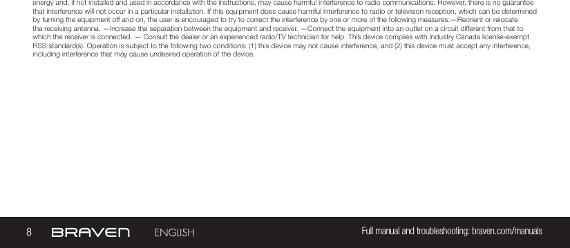 8Full manual and troubleshooting: braven.com/manualsenergy and, if not installed and used in accordance with the instructions, may cause harmful interference to radio communications. However, there is no guarantee that interference will not occur in a particular installation. If this equipment does cause harmful interference to radio or television reception, which can be determined by turning the equipment off and on, the user is encouraged to try to correct the interference by one or more of the following measures:—Reorient or relocate the receiving antenna. —Increase the separation between the equipment and receiver.  —Connect the equipment into an outlet on a circuit different from that to which the receiver is connected. — Consult the dealer or an experienced radio/TV technician for help. This device complies with Industry Canada license-exempt RSS standard(s). Operation is subject to the following two conditions: (1) this device may not cause interference, and (2) this device must accept any interference, including interference that may cause undesired operation of the device.