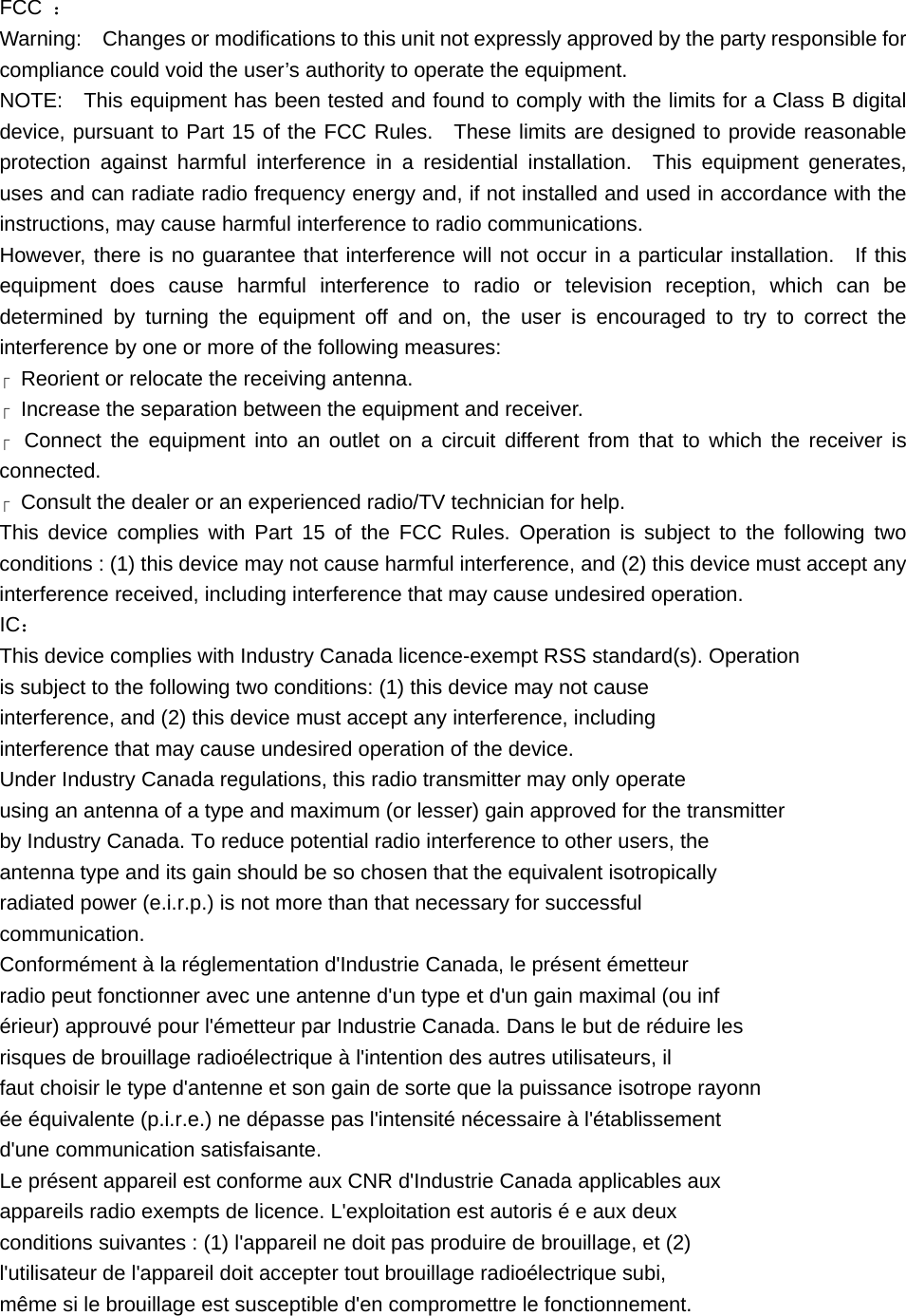 FCC  ： Warning:    Changes or modifications to this unit not expressly approved by the party responsible for compliance could void the user’s authority to operate the equipment. NOTE:    This equipment has been tested and found to comply with the limits for a Class B digital device, pursuant to Part 15 of the FCC Rules.  These limits are designed to provide reasonable protection against harmful interference in a residential installation.  This equipment generates, uses and can radiate radio frequency energy and, if not installed and used in accordance with the instructions, may cause harmful interference to radio communications. However, there is no guarantee that interference will not occur in a particular installation.  If this equipment does cause harmful interference to radio or television reception, which can be determined by turning the equipment off and on, the user is encouraged to try to correct the interference by one or more of the following measures:  Reorient or relocate the receiving antenna.    Increase the separation between the equipment and receiver.    Connect the equipment into an outlet on a circuit different from that to which the receiver is connected.   Consult the dealer or an experienced radio/TV technician for help. This device complies with Part 15 of the FCC Rules. Operation is subject to the following two conditions : (1) this device may not cause harmful interference, and (2) this device must accept any interference received, including interference that may cause undesired operation. IC： This device complies with Industry Canada licence-exempt RSS standard(s). Operation is subject to the following two conditions: (1) this device may not cause interference, and (2) this device must accept any interference, including interference that may cause undesired operation of the device. Under Industry Canada regulations, this radio transmitter may only operate using an antenna of a type and maximum (or lesser) gain approved for the transmitter by Industry Canada. To reduce potential radio interference to other users, the antenna type and its gain should be so chosen that the equivalent isotropically radiated power (e.i.r.p.) is not more than that necessary for successful communication. Conformément à la réglementation d&apos;Industrie Canada, le présent émetteur radio peut fonctionner avec une antenne d&apos;un type et d&apos;un gain maximal (ou inf érieur) approuvé pour l&apos;émetteur par Industrie Canada. Dans le but de réduire les risques de brouillage radioélectrique à l&apos;intention des autres utilisateurs, il faut choisir le type d&apos;antenne et son gain de sorte que la puissance isotrope rayonn ée équivalente (p.i.r.e.) ne dépasse pas l&apos;intensité nécessaire à l&apos;établissement d&apos;une communication satisfaisante. Le présent appareil est conforme aux CNR d&apos;Industrie Canada applicables aux appareils radio exempts de licence. L&apos;exploitation est autoris é e aux deux conditions suivantes : (1) l&apos;appareil ne doit pas produire de brouillage, et (2) l&apos;utilisateur de l&apos;appareil doit accepter tout brouillage radioélectrique subi, même si le brouillage est susceptible d&apos;en compromettre le fonctionnement. 