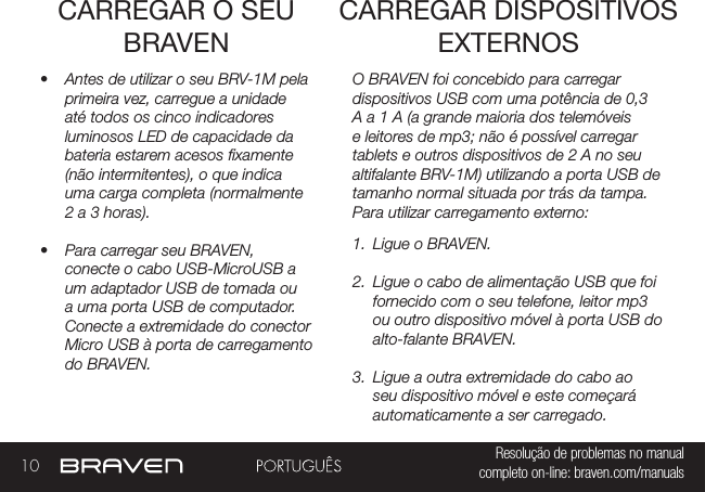 10 Resolução de problemas no manual completo on-line: braven.com/manualsCARREGAR O SEU BRAVEN•  Antes de utilizar o seu BRV-1M pela primeira vez, carregue a unidade até todos os cinco indicadores luminosos LED de capacidade da bateria estarem acesos xamente (não intermitentes), o que indica uma carga completa (normalmente 2 a 3 horas). •  Para carregar seu BRAVEN, conecte o cabo USB-MicroUSB a um adaptador USB de tomada ou a uma porta USB de computador. Conecte a extremidade do conector Micro USB à porta de carregamento do BRAVEN.O BRAVEN foi concebido para carregar dispositivos USB com uma potência de 0,3 A a 1 A (a grande maioria dos telemóveis e leitores de mp3; não é possível carregar tablets e outros dispositivos de 2 A no seu altifalante BRV-1M) utilizando a porta USB de tamanho normal situada por trás da tampa. Para utilizar carregamento externo: 1.  Ligue o BRAVEN.2.  Ligue o cabo de alimentação USB que foi fornecido com o seu telefone, leitor mp3 ou outro dispositivo móvel à porta USB do alto-falante BRAVEN.3.  Ligue a outra extremidade do cabo ao seu dispositivo móvel e este começará automaticamente a ser carregado.CARREGAR DISPOSITIVOS EXTERNOS