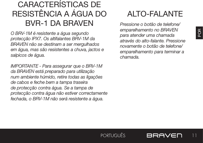 11PORALTO-FALANTECARACTERÍSTICAS DE RESISTÊNCIA A ÁGUA DO BVR-1 DA BRAVEN Pressione o botão de telefone/emparelhamento no BRAVEN para atender uma chamada através do alto-falante. Pressione novamente o botão de telefone/emparelhamento para terminar a chamada.O BRV-1M é resistente a água segundo protecção IPX7. Os altifalantes BRV-1M da BRAVEN não se destinam a ser mergulhados em água, mas são resistentes a chuva, jactos e salpicos de água.IMPORTANTE - Para assegurar que o BRV-1M da BRAVEN está preparado para utilização num ambiente húmido, retire todas as ligações de cabos e feche bem a tampa traseira de protecção contra água. Se a tampa de protecção contra água não estiver correctamente fechada, o BRV-1M não será resistente a água.