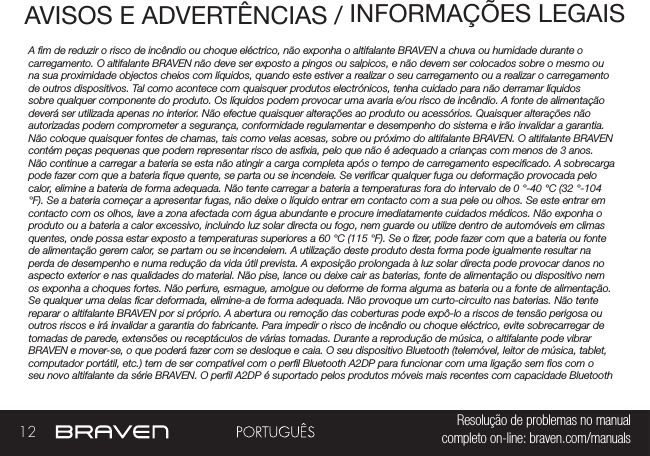 12 Resolução de problemas no manual completo on-line: braven.com/manualsAVISOS E ADVERTÊNCIAS / INFORMAÇÕES LEGAISA m de reduzir o risco de incêndio ou choque eléctrico, não exponha o altifalante BRAVEN a chuva ou humidade durante o carregamento. O altifalante BRAVEN não deve ser exposto a pingos ou salpicos, e não devem ser colocados sobre o mesmo ou na sua proximidade objectos cheios com líquidos, quando este estiver a realizar o seu carregamento ou a realizar o carregamento de outros dispositivos. Tal como acontece com quaisquer produtos electrónicos, tenha cuidado para não derramar líquidos sobre qualquer componente do produto. Os líquidos podem provocar uma avaria e/ou risco de incêndio. A fonte de alimentação deverá ser utilizada apenas no interior. Não efectue quaisquer alterações ao produto ou acessórios. Quaisquer alterações não autorizadas podem comprometer a segurança, conformidade regulamentar e desempenho do sistema e irão invalidar a garantia. Não coloque quaisquer fontes de chamas, tais como velas acesas, sobre ou próximo do altifalante BRAVEN. O altifalante BRAVEN contém peças pequenas que podem representar risco de asxia, pelo que não é adequado a crianças com menos de 3 anos. Não continue a carregar a bateria se esta não atingir a carga completa após o tempo de carregamento especicado. A sobrecarga pode fazer com que a bateria que quente, se parta ou se incendeie. Se vericar qualquer fuga ou deformação provocada pelo calor, elimine a bateria de forma adequada. Não tente carregar a bateria a temperaturas fora do intervalo de 0 °-40 °C (32 °-104 °F). Se a bateria começar a apresentar fugas, não deixe o líquido entrar em contacto com a sua pele ou olhos. Se este entrar em contacto com os olhos, lave a zona afectada com água abundante e procure imediatamente cuidados médicos. Não exponha o produto ou a bateria a calor excessivo, incluindo luz solar directa ou fogo, nem guarde ou utilize dentro de automóveis em climas quentes, onde possa estar exposto a temperaturas superiores a 60 °C (115 °F). Se o zer, pode fazer com que a bateria ou fonte de alimentação gerem calor, se partam ou se incendeiem. A utilização deste produto desta forma pode igualmente resultar na perda de desempenho e numa redução da vida útil prevista. A exposição prolongada à luz solar directa pode provocar danos no aspecto exterior e nas qualidades do material. Não pise, lance ou deixe cair as baterias, fonte de alimentação ou dispositivo nem os exponha a choques fortes. Não perfure, esmague, amolgue ou deforme de forma alguma as bateria ou a fonte de alimentação. Se qualquer uma delas car deformada, elimine-a de forma adequada. Não provoque um curto-circuito nas baterias. Não tente reparar o altifalante BRAVEN por si próprio. A abertura ou remoção das coberturas pode expô-lo a riscos de tensão perigosa ou outros riscos e irá invalidar a garantia do fabricante. Para impedir o risco de incêndio ou choque eléctrico, evite sobrecarregar de tomadas de parede, extensões ou receptáculos de várias tomadas. Durante a reprodução de música, o altifalante pode vibrar BRAVEN e mover-se, o que poderá fazer com se desloque e caia. O seu dispositivo Bluetooth (telemóvel, leitor de música, tablet, computador portátil, etc.) tem de ser compatível com o perl Bluetooth A2DP para funcionar com uma ligação sem os com o seu novo altifalante da série BRAVEN. O perl A2DP é suportado pelos produtos móveis mais recentes com capacidade Bluetooth 