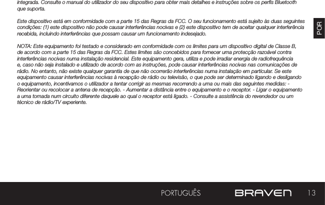 13PORAVISOS E ADVERTÊNCIAS / INFORMAÇÕES LEGAISintegrada. Consulte o manual do utilizador do seu dispositivo para obter mais detalhes e instruções sobre os pers Bluetooth que suporta. Este dispositivo está em conformidade com a parte 15 das Regras da FCC. O seu funcionamento está sujeito às duas seguintes condições: (1) este dispositivo não pode causar interferências nocivas e (2) este dispositivo tem de aceitar qualquer interferência recebida, incluindo interferências que possam causar um funcionamento indesejado.NOTA: Este equipamento foi testado e considerado em conformidade com os limites para um dispositivo digital de Classe B, de acordo com a parte 15 das Regras da FCC. Estes limites são concebidos para fornecer uma protecção razoável contra interferências nocivas numa instalação residencial. Este equipamento gera, utiliza e pode irradiar energia de radiofrequência e, caso não seja instalado e utilizado de acordo com as instruções, pode causar interferências nocivas nas comunicações de rádio. No entanto, não existe qualquer garantia de que não ocorrerão interferências numa instalação em particular. Se este equipamento causar interferências nocivas à recepção de rádio ou televisão, o que pode ser determinado ligando e desligando o equipamento, incentivamos o utilizador a tentar corrigir as mesmas recorrendo a uma ou mais das seguintes medidas: - Reorientar ou recolocar a antena de recepção. - Aumentar a distância entre o equipamento e o receptor. - Ligar o equipamento a uma tomada num circuito diferente daquele ao qual o receptor está ligado. - Consulte a assistência do revendedor ou um técnico de rádio/TV experiente.