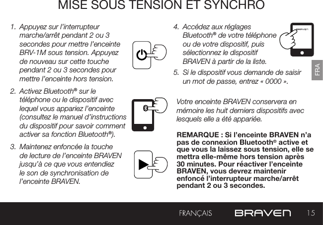 15FRAMISE SOUS TENSION ET SYNCHRO1.  Appuyez sur l’interrupteur marche/arrêt pendant 2 ou 3 secondes pour mettre l’enceinte BRV-1M sous tension. Appuyez de nouveau sur cette touche pendant 2 ou 3 secondes pour mettre l’enceinte hors tension.2.  Activez Bluetooth® sur le téléphone ou le dispositif avec lequel vous appariez l’enceinte (consultez le manuel d’instructions du dispositif pour savoir comment activer sa fonction Bluetooth®).3.  Maintenez enfoncée la touche de lecture de l’enceinte BRAVEN jusqu’à ce que vous entendiez le son de synchronisation de l’enceinte BRAVEN. 4.  Accédez aux réglages Bluetooth® de votre téléphone ou de votre dispositif, puis sélectionnez le dispositif BRAVEN à partir de la liste. 5.  Si le dispositif vous demande de saisir un mot de passe, entrez « 0000 ». Votre enceinte BRAVEN conservera en mémoire les huit derniers dispositifs avec lesquels elle a été appariée. REMARQUE : Si l’enceinte BRAVEN n’a pas de connexion Bluetooth® active et que vous la laissez sous tension, elle se mettra elle-même hors tension après 30 minutes. Pour réactiver l’enceinte BRAVEN, vous devrez maintenir enfoncé l’interrupteur marche/arrêt pendant 2 ou 3 secondes. 