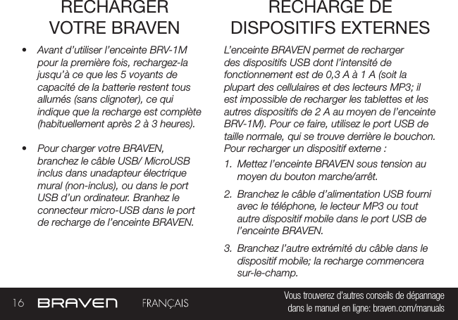 16 Vous trouverez d’autres conseils de dépannage  dans le manuel en ligne: braven.com/manualsRECHARGER VOTRE BRAVEN•  Avant d’utiliser l’enceinte BRV-1M pour la première fois, rechargez-la jusqu’à ce que les 5 voyants de capacité de la batterie restent tous allumés (sans clignoter), ce qui indique que la recharge est complète (habituellement après 2 à 3 heures). •  Pour charger votre BRAVEN, branchez le câble USB/ MicroUSB inclus dans unadapteur électrique mural (non-inclus), ou dans le port USB d’un ordinateur. Branhez le connecteur micro-USB dans le port de recharge de l’enceinte BRAVEN.L’enceinte BRAVEN permet de recharger des dispositifs USB dont l’intensité de fonctionnement est de 0,3 A à 1 A (soit la plupart des cellulaires et des lecteurs MP3; il est impossible de recharger les tablettes et les autres dispositifs de 2 A au moyen de l’enceinte BRV-1M). Pour ce faire, utilisez le port USB de taille normale, qui se trouve derrière le bouchon. Pour recharger un dispositif externe :1.  Mettez l’enceinte BRAVEN sous tension au moyen du bouton marche/arrêt. 2.  Branchez le câble d’alimentation USB fourni avec le téléphone, le lecteur MP3 ou tout autre dispositif mobile dans le port USB de l’enceinte BRAVEN. 3.  Branchez l’autre extrémité du câble dans le dispositif mobile; la recharge commencera sur-le-champ. RECHARGE DE DISPOSITIFS EXTERNES 