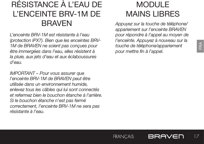 17FRAMODULE  MAINS LIBRES RÉSISTANCE À L’EAU DE L’ENCEINTE BRV-1M DE BRAVEN Appuyez sur la touche de téléphone/appariement sur l’enceinte BRAVEN pour répondre à l’appel au moyen de l’enceinte. Appuyez à nouveau sur la touche de téléphone/appariementpour mettre n à l’appel.L’enceinte BRV-1M est résistante à l’eau (protection IPX7). Bien que les enceintes BRV-1M de BRAVEN ne soient pas conçues pour être immergées dans l’eau, elles résistent à la pluie, aux jets d’eau et aux éclaboussures d’eau.IMPORTANT – Pour vous assurer que l’enceinte BRV-1M de BRAVEN peut être utilisée dans un environnement humide, enlevez tous les câbles qui lui sont connectés et refermez bien le bouchon étanche à l’arrière. Si le bouchon étanche n’est pas fermé correctement, l’enceinte BRV-1M ne sera pas résistante à l’eau.