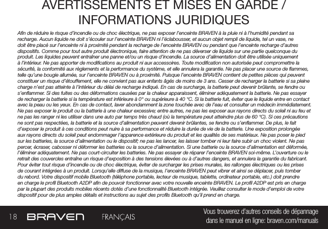 18 Vous trouverez d’autres conseils de dépannage  dans le manuel en ligne: braven.com/manualsAVERTISSEMENTS ET MISES EN GARDE / INFORMATIONS JURIDIQUES An de réduire le risque d’incendie ou de choc électrique, ne pas exposer l’enceinte BRAVEN à la pluie ni à l’humidité pendant sa recharge. Aucun liquide ne doit s’écouler sur l’enceinte BRAVEN ni l’éclabousser, et aucun objet rempli de liquide, tel un vase, ne doit être placé sur l’enceinte ni à proximité pendant la recharge de l’enceinte BRAVEN ou pendant que l’enceinte recharge d’autres dispositifs. Comme pour tout autre produit électronique, faire attention de ne pas déverser de liquide sur une partie quelconque du produit. Les liquides peuvent entraîner une panne et/ou un risque d’incendie. La source d’alimentation doit être utilisée uniquement à l’intérieur. Ne pas apporter de modications au produit ni aux accessoires. Toute modication non autorisée peut compromettre la sécurité, la conformité aux règlements et la performance du système, et elle annulera la garantie. Ne pas placer une source de ammes, telle qu’une bougie allumée, sur l’enceinte BRAVEN ou à proximité. Puisque l’enceinte BRAVEN contient de petites pièces qui peuvent constituer un risque d’étouffement, elle ne convient pas aux enfants âgés de moins de 3 ans. Cesser de recharger la batterie si sa pleine charge n’est pas atteinte à l’intérieur du délai de recharge indiqué. En cas de surcharge, la batterie peut devenir brûlante, se fendre ou s’enammer. Si des fuites ou des déformations causées par la chaleur apparaissent, éliminer adéquatement la batterie. Ne pas essayer de recharger la batterie si la température est inférieure à 0° ou supérieure à 40 °C. Si la batterie fuit, éviter que le liquide entre en contact avec la peau ou les yeux. En cas de contact, laver abondamment la zone touchée avec de l’eau et consulter un médecin immédiatement. Ne pas exposer le produit ou la batterie à une chaleur excessive; entre autres, ne pas les exposer aux rayons directs du soleil ni au feu et ne pas les ranger ni les utiliser dans une auto par temps très chaud (où la température peut atteindre plus de 60 °C). Si ces précautions ne sont pas respectées, la batterie et la source d’alimentation peuvent devenir brûlantes, se fendre ou s’enammer. De plus, le fait d’exposer le produit à ces conditions peut nuire à sa performance et réduire la durée de vie de la batterie. Une exposition prolongée aux rayons directs du soleil peut endommager l’apparence extérieure du produit et les qualités de ses matériaux. Ne pas poser le pied sur les batteries, la source d’alimentation ou le dispositif; ne pas les lancer, les laisser tomber ni leur faire subir un choc violent. Ne pas percer, écraser, cabosser ni déformer les batteries ou la source d’alimentation. Si une batterie ou la source d’alimentation est déformée, l’éliminer adéquatement. Ne pas court-circuiter les batteries. Ne pas essayer de réparer l’enceinte BRAVEN soi-même. L’ouverture ou le retrait des couvercles entraîne un risque d’exposition à des tensions élevées ou à d’autres dangers, et annulera la garantie du fabricant. Pour éviter tout risque d’incendie ou de choc électrique, éviter de surcharger les prises murales, les rallonges électriques ou les prises de courant intégrées à un produit. Lorsqu’elle diffuse de la musique, l’enceinte BRAVEN peut vibrer et ainsi se déplacer, puis tomber du rebord. Votre dispositif mobile Bluetooth (téléphone portable, lecteur de musique, tablette, ordinateur portable, etc.) doit prendre en charge le prol Bluetooth A2DP an de pouvoir fonctionner avec votre nouvelle enceinte BRAVEN. Le prol A2DP est pris en charge par la plupart des produits mobiles récents dotés d’une fonctionnalité Bluetooth intégrée. Veuillez consulter le mode d’emploi de votre dispositif pour de plus amples détails et instructions au sujet des prols Bluetooth qu’il prend en charge. 