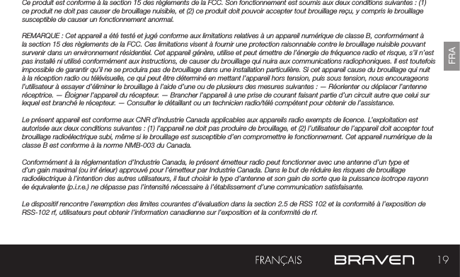 19FRACe produit est conforme à la section 15 des règlements de la FCC. Son fonctionnement est soumis aux deux conditions suivantes : (1) ce produit ne doit pas causer de brouillage nuisible, et (2) ce produit doit pouvoir accepter tout brouillage reçu, y compris le brouillage susceptible de causer un fonctionnement anormal.REMARQUE : Cet appareil a été testé et jugé conforme aux limitations relatives à un appareil numérique de classe B, conformément à la section 15 des règlements de la FCC. Ces limitations visent à fournir une protection raisonnable contre le brouillage nuisible pouvant survenir dans un environnement résidentiel. Cet appareil génère, utilise et peut émettre de l’énergie de fréquence radio et risque, s’il n’est pas installé ni utilisé conformément aux instructions, de causer du brouillage qui nuira aux communications radiophoniques. Il est toutefois impossible de garantir qu’il ne se produira pas de brouillage dans une installation particulière. Si cet appareil cause du brouillage qui nuit à la réception radio ou télévisuelle, ce qui peut être déterminé en mettant l’appareil hors tension, puis sous tension, nous encourageons l’utilisateur à essayer d’éliminer le brouillage à l’aide d’une ou de plusieurs des mesures suivantes : — Réorienter ou déplacer l’antenne réceptrice. — Éloigner l’appareil du récepteur. — Brancher l’appareil à une prise de courant faisant partie d’un circuit autre que celui sur lequel est branché le récepteur. — Consulter le détaillant ou un technicien radio/télé compétent pour obtenir de l’assistance.Le présent appareil est conforme aux CNR d’Industrie Canada applicables aux appareils radio exempts de licence. L’exploitation est autorisée aux deux conditions suivantes : (1) l’appareil ne doit pas produire de brouillage, et (2) l’utilisateur de l’appareil doit accepter tout brouillage radioélectrique subi, même si le brouillage est susceptible d’en compromettre le fonctionnement. Cet appareil numérique de la classe B est conforme à la norme NMB-003 du Canada.Conformément à la réglementation d’Industrie Canada, le présent émetteur radio peut fonctionner avec une antenne d’un type et d’un gain maximal (ou inf érieur) approuvé pour l’émetteur par Industrie Canada. Dans le but de réduire les risques de brouillage radioélectrique à l’intention des autres utilisateurs, il faut choisir le type d’antenne et son gain de sorte que la puissance isotrope rayonn ée équivalente (p.i.r.e.) ne dépasse pas l’intensité nécessaire à l’établissement d’une communication satisfaisante.Le dispositif rencontre l’exemption des limites courantes d’évaluation dans la section 2.5 de RSS 102 et la conformité à l’exposition de RSS-102 rf, utilisateurs peut obtenir l’information canadienne sur l’exposition et la conformité de rf.