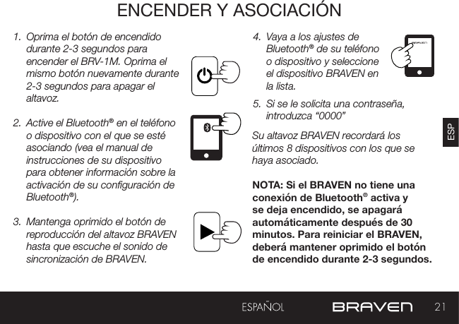 21ESPENCENDER Y ASOCIACIÓN1.  Oprima el botón de encendido durante 2-3 segundos para encender el BRV-1M. Oprima el mismo botón nuevamente durante 2-3 segundos para apagar el altavoz.2.  Active el Bluetooth® en el teléfono o dispositivo con el que se esté asociando (vea el manual de instrucciones de su dispositivo para obtener información sobre la activación de su conguración de Bluetooth®).3.  Mantenga oprimido el botón de reproducción del altavoz BRAVEN hasta que escuche el sonido de sincronización de BRAVEN. 4.  Vaya a los ajustes de Bluetooth® de su teléfono o dispositivo y seleccione el dispositivo BRAVEN en la lista. 5.  Si se le solicita una contraseña, introduzca “0000”Su altavoz BRAVEN recordará los últimos 8 dispositivos con los que se haya asociado.  NOTA: Si el BRAVEN no tiene una conexión de Bluetooth® activa y se deja encendido, se apagará automáticamente después de 30 minutos. Para reiniciar el BRAVEN, deberá mantener oprimido el botón de encendido durante 2-3 segundos.