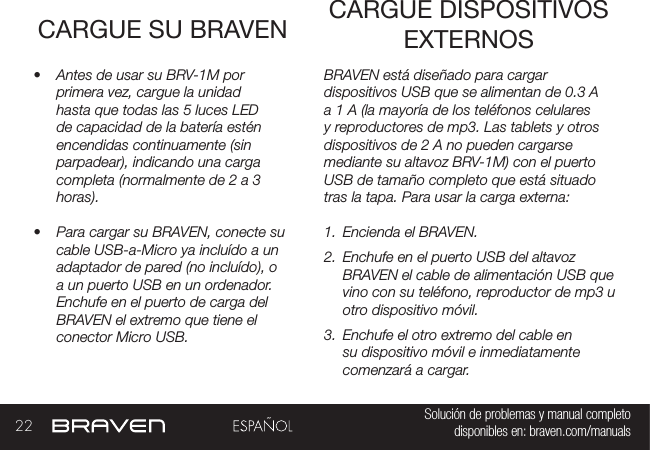 22 Solución de problemas y manual completo disponibles en: braven.com/manualsCARGUE SU BRAVEN•  Antes de usar su BRV-1M por primera vez, cargue la unidad hasta que todas las 5 luces LED de capacidad de la batería estén encendidas continuamente (sin parpadear), indicando una carga completa (normalmente de 2 a 3 horas). •  Para cargar su BRAVEN, conecte su cable USB-a-Micro ya incluído a un adaptador de pared (no incluído), o a un puerto USB en un ordenador. Enchufe en el puerto de carga del BRAVEN el extremo que tiene el conector Micro USB. BRAVEN está diseñado para cargar dispositivos USB que se alimentan de 0.3 A a 1 A (la mayoría de los teléfonos celulares y reproductores de mp3. Las tablets y otros dispositivos de 2 A no pueden cargarse mediante su altavoz BRV-1M) con el puerto USB de tamaño completo que está situado tras la tapa. Para usar la carga externa:1.  Encienda el BRAVEN.2.  Enchufe en el puerto USB del altavoz BRAVEN el cable de alimentación USB que vino con su teléfono, reproductor de mp3 u otro dispositivo móvil.3.  Enchufe el otro extremo del cable en su dispositivo móvil e inmediatamente comenzará a cargar.CARGUE DISPOSITIVOS EXTERNOS