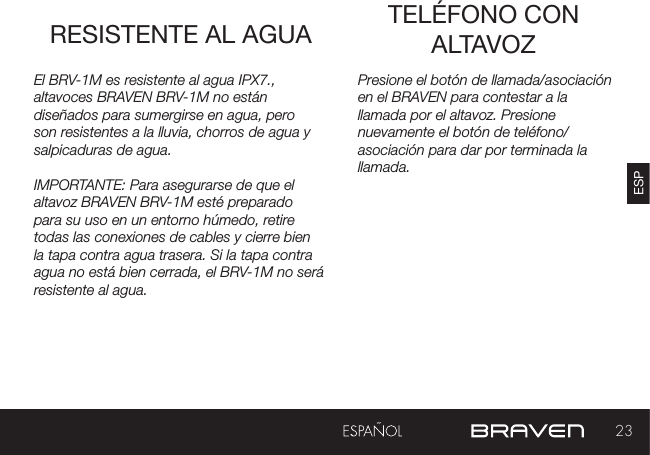 23ESPRESISTENTE AL AGUA TELÉFONO CON ALTAVOZPresione el botón de llamada/asociación en el BRAVEN para contestar a la llamada por el altavoz. Presione nuevamente el botón de teléfono/asociación para dar por terminada la llamada.El BRV-1M es resistente al agua IPX7., altavoces BRAVEN BRV-1M no están diseñados para sumergirse en agua, pero son resistentes a la lluvia, chorros de agua y salpicaduras de agua.IMPORTANTE: Para asegurarse de que el altavoz BRAVEN BRV-1M esté preparado para su uso en un entorno húmedo, retire todas las conexiones de cables y cierre bien la tapa contra agua trasera. Si la tapa contra agua no está bien cerrada, el BRV-1M no será resistente al agua.