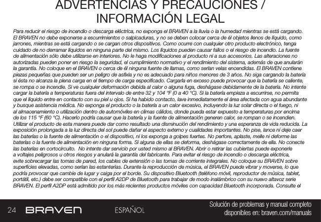 24 Solución de problemas y manual completo disponibles en: braven.com/manualsADVERTENCIAS Y PRECAUCIONES / INFORMACIÓN LEGALPara reducir el riesgo de incendio o descarga eléctrica, no exponga el BRAVEN a la lluvia o la humedad mientras se está cargando. El BRAVEN no debe exponerse a escurrimientos o salpicaduras, y no se deben colocar cerca de él objetos llenos de líquido, como jarrones, mientras se está cargando o se cargan otros dispositivos. Como ocurre con cualquier otro producto electrónico, tenga cuidado de no derramar líquidos en ninguna parte del mismo. Los líquidos pueden causar fallos o el riesgo de incendio. La fuente de alimentación sólo debe utilizarse en interiores. No le haga modicaciones al producto ni a sus accesorios. Las alteraciones no autorizadas pueden poner en riesgo la seguridad, el cumplimiento normativo y el rendimiento del sistema, además de que anularán la garantía. No coloque en el BRAVEN o cerca de él ninguna fuente de llamas, como serían velas encendidas. El BRAVEN contiene piezas pequeñas que pueden ser un peligro de asxia y no es adecuado para niños menores de 3 años. No siga cargando la batería si ésta no alcanza la plena carga en el tiempo de carga especicado. Cargarla en exceso puede provocar que la batería se caliente, se rompa o se incendie. Si ve cualquier deformación debida al calor o alguna fuga, deshágase debidamente de la batería. No intente cargar la batería a temperaturas fuera del intervalo de entre 32 y 104 °F (0 a 40 °C). Si la batería empieza a escurrirse, no permita que el líquido entre en contacto con su piel u ojos. Si ha habido contacto, lave inmediatamente el área afectada con agua abundante y busque asistencia médica. No exponga el producto o la batería a un calor excesivo, incluyendo la luz solar directa o el fuego, ni al almacenamiento o utilización dentro de automóviles en climas cálidos, donde pueda estar expuesto a temperaturas por encima de los 115 °F (60 °C). Hacerlo podría causar que la batería y la fuente de alimentación generen calor, se rompan o se incendien. Utilizar el producto de esta manera puede dar como resultado una disminución del rendimiento y una esperanza de vida reducida. La exposición prolongada a la luz directa del sol puede dañar el aspecto externo y cualidades importantes. No pise, lance ni deje caer las baterías o la fuente de alimentación o el dispositivo, ni los exponga a golpes fuertes. No perfore, aplaste, melle ni deforme las baterías o la fuente de alimentación en ninguna forma. Si alguna de ellas se deforma, deshágase correctamente de ella. No conecte las baterías en cortocircuito.  No intente dar servicio por usted mismo al BRAVEN. Abrir o retirar las cubiertas puede exponerle a voltajes peligrosos u otros riesgos y anulará la garantía del fabricante. Para evitar el riesgo de incendio o descarga eléctrica, evite sobrecargar las tomas de pared, los cables de extensión o las tomas de corriente integrales. No coloque su BRAVEN sobre supercies elevadas, como serían las estanterías. Durante la reproducción de música, el BRAVEN puede vibrar y moverse, lo que podría provocar que cambie de lugar y caiga por el borde. Su dispositivo Bluetooth (teléfono móvil, reproductor de música, tablet, portátil, etc.) debe ser compatible con el perl A2DP de Bluetooth para trabajar de modo inalámbrico con su nuevo altavoz serie BRAVEN. El perl A2DP está admitido por los más recientes productos móviles con capacidad Bluetooth incorporada. Consulte el 