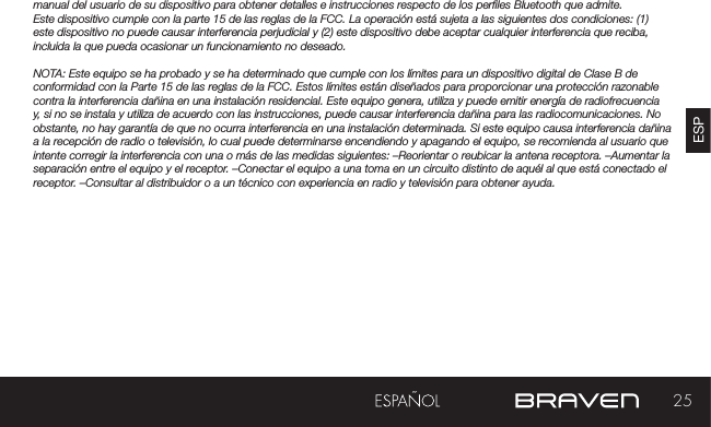 25ESPmanual del usuario de su dispositivo para obtener detalles e instrucciones respecto de los perles Bluetooth que admite. Este dispositivo cumple con la parte 15 de las reglas de la FCC. La operación está sujeta a las siguientes dos condiciones: (1) este dispositivo no puede causar interferencia perjudicial y (2) este dispositivo debe aceptar cualquier interferencia que reciba, incluida la que pueda ocasionar un funcionamiento no deseado.NOTA: Este equipo se ha probado y se ha determinado que cumple con los límites para un dispositivo digital de Clase B de conformidad con la Parte 15 de las reglas de la FCC. Estos límites están diseñados para proporcionar una protección razonable contra la interferencia dañina en una instalación residencial. Este equipo genera, utiliza y puede emitir energía de radiofrecuencia y, si no se instala y utiliza de acuerdo con las instrucciones, puede causar interferencia dañina para las radiocomunicaciones. No obstante, no hay garantía de que no ocurra interferencia en una instalación determinada. Si este equipo causa interferencia dañina a la recepción de radio o televisión, lo cual puede determinarse encendiendo y apagando el equipo, se recomienda al usuario que intente corregir la interferencia con una o más de las medidas siguientes: –Reorientar o reubicar la antena receptora. –Aumentar la separación entre el equipo y el receptor. –Conectar el equipo a una toma en un circuito distinto de aquél al que está conectado el receptor. –Consultar al distribuidor o a un técnico con experiencia en radio y televisión para obtener ayuda.