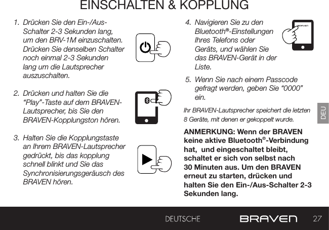 27DEUEINSCHALTEN &amp; KOPPLUNG1.  Drücken Sie den Ein-/Aus-Schalter 2-3 Sekunden lang, um den BRV-1M einzuschalten. Drücken Sie denselben Schalter noch einmal 2-3 Sekunden lang um die Lautsprecher auszuschalten.2.  Drücken und halten Sie die “Play”-Taste auf dem BRAVEN-Lautsprecher, bis Sie den BRAVEN-Kopplungston hören.3.  Halten Sie die Kopplungstaste an Ihrem BRAVEN-Lautsprecher gedrückt, bis das kopplung schnell blinkt und Sie das Synchronisierungsgeräusch des BRAVEN hören.4.  Navigieren Sie zu den Bluetooth®-Einstellungen Ihres Telefons oder Geräts, und wählen Sie das BRAVEN-Gerät in der Liste.5.  Wenn Sie nach einem Passcode gefragt werden, geben Sie “0000” ein.Ihr BRAVEN-Lautsprecher speichert die letzten 8 Geräte, mit denen er gekoppelt wurde.ANMERKUNG: Wenn der BRAVEN keine aktive Bluetooth®-Verbindung hat,  und eingeschaltet bleibt, schaltet er sich von selbst nach 30 Minuten aus. Um den BRAVEN erneut zu starten, drücken und halten Sie den Ein-/Aus-Schalter 2-3 Sekunden lang. 