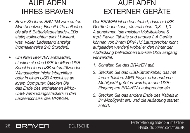 28 Fehlerbehebung nden Sie im Online- Handbuch: braven.com/manualsAUFLADEN  IHRES BRAVEN•  Bevor Sie Ihren BRV-1M zum ersten Man benutzen, Einheit bitte auaden, bis alle 5 Batterieladestands-LEDs stetig aueuchten (nicht blinken), was  vollen Ladestand anzeigt (normalerweise 2-3 Stunden).•  Um ihren BRAVEN aufzuladen, stecken sie das USB-to-Micro USB Kabel in einen USB unterstützenden Wandstecker (nicht inbegriffen), oder in einen USB Anschluss an ihrem Computer. Stecken Sie das Ende des enthaltenen Mirko-USB-Verbindungssteckers in den Ladeanschluss des BRAVEN. Der BRAVEN ist so konstruiert, dass er USB-Geräte laden kann, die zwischen  0,3 – 1,0 A abnehmen (die meisten Mobiltelefone &amp; mp3 Player. Tablets und andere 2 A Geräte können von Ihrem BRV-1M Lautsprecher nicht aufgeladen werden) wobei er den hinter der Abdeckung bendlichen full-size USB Eingang verwendet.  1.  Schalten Sie das BRAVEN auf.2.  Stecken Sie das USB-Stromkabel, das mit Ihrem Telefon, MP3-Player oder anderen Mobilgerät geliefert wurde, in den USB-Eingang am BRAVEN-Lautsprecher ein.3.  Stecken Sie das andere Ende des Kabels in Ihr Mobilgerät ein, und die Auadung startet sofort.AUFLADEN  EXTERNER GERÄTE