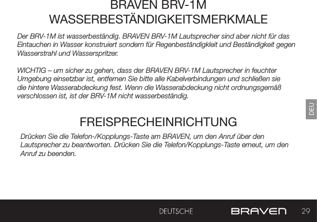 29DEUDer BRV-1M ist wasserbeständig. BRAVEN BRV-1M Lautsprecher sind aber nicht für das Eintauchen in Wasser konstruiert sondern für Regenbeständigkleit und Beständigkeit gegen Wasserstrahl und Wasserspritzer. WICHTIG – um sicher zu gehen, dass der BRAVEN BRV-1M Lautsprecher in feuchter Umgebung einsetzbar ist, entfernen Sie bitte alle Kabelverbindungen und schließen sie die hintere Wasserabdeckung fest. Wenn die Wasserabdeckung nicht ordnungsgemäß verschlossen ist, ist der BRV-1M nicht wasserbeständig.  BRAVEN BRV-1M WASSERBESTÄNDIGKEITSMERKMALEFREISPRECHEINRICHTUNGDrücken Sie die Telefon-/Kopplungs-Taste am BRAVEN, um den Anruf über den Lautsprecher zu beantworten. Drücken Sie die Telefon/Kopplungs-Taste erneut, um den Anruf zu beenden.