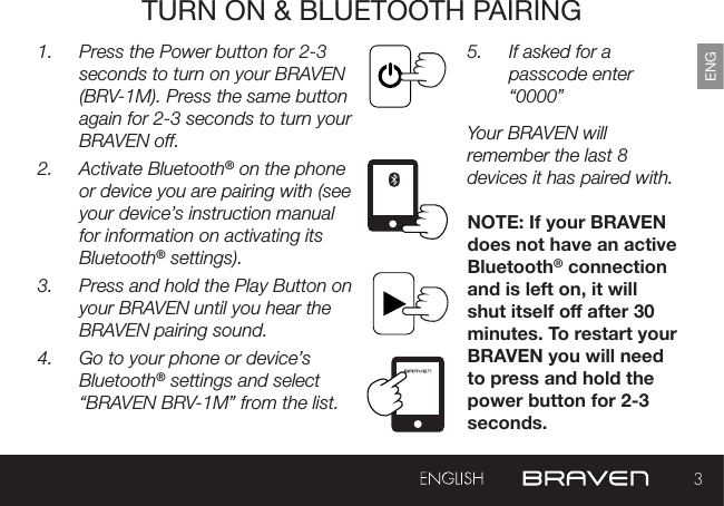 3ENGTURN ON &amp; BLUETOOTH PAIRING1.  Press the Power button for 2-3 seconds to turn on your BRAVEN (BRV-1M). Press the same button again for 2-3 seconds to turn your BRAVEN off.2.  Activate Bluetooth® on the phone or device you are pairing with (see your device’s instruction manual for information on activating its Bluetooth® settings).3.  Press and hold the Play Button on your BRAVEN until you hear the BRAVEN pairing sound.4.  Go to your phone or device’s Bluetooth® settings and select “BRAVEN BRV-1M” from the list.5.  If asked for a passcode enter “0000” Your BRAVEN will remember the last 8 devices it has paired with.NOTE: If your BRAVEN does not have an active Bluetooth® connection and is left on, it will shut itself o after 30 minutes. To restart your BRAVEN you will need to press and hold the power button for 2-3 seconds.EXTERNAL USB CHARGING PORT RESET BUTTON 