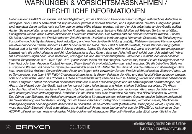 30 Fehlerbehebung nden Sie im Online- Handbuch: braven.com/manualsWARNUNGEN &amp; VORSICHTSMASSNAHMEN / RECHTLICHE INFORMATIONENHalten Sie den BRAVEN von Regen und Feuchtigkeit fern, um das Risiko von Feuer oder Stromschlägen während des Auadens zu verringern. Der BRAVEN sollte nicht mit Tropfen oder Spritzern in Kontakt kommen, und Gegenstände, die mit Flüssigkeiten gefüllt sind, wie etwa Vasen, sollten nicht auf ihm oder in seiner Nähe platziert werden, während er sich selbst oder andere Geräte auädt  Achten Sie wie bei allen anderen elektronischen Produkten darauf, dass Sie keine Flüssigkeiten auf Teile des Geräts verschütten. Flüssigkeiten können einen Defekt und/oder ein Feuerrisiko verursachen. Das Netzteil darf nur drinnen verwendet werden.  Führen Sie keine Abänderungen am Produkt oder am Zubehör durch. Unerlaubte Veränderungen können die Sicherheit, die Einhaltung von Vorschriften und die Systemleistung beeinträchtigen, und machen die Gewährleistung ungültig. Platzieren Sie keine Flammenquellen, wie etwa brennende Kerzen, auf dem BRAVEN oder in dessen Nähe. Der BRAVEN enthält Kleinteile, für die Verschluckungsgefahr besteht und er ist nicht für Kinder unter 3 Jahren geeignet.  Laden Sie den Akku nicht weiter auf, wenn er innerhalb der angegebenen Ladezeit nicht die volle Auadung erreicht. Überladung kann dazu führen, dass der Akku heiß wird, bricht oder sich entzündet. Wenn Sie Hitzeverformungen oder Lecks bemerken, entsorgen Sie den Akku vorschriftsgemäß. Versuchen Sie nicht, den Akku bei einer anderen Temperatur als 32° - 104° F (0°- 40° C) aufzuladen. Wenn der Akku beginnt, auszulaufen, lassen Sie die Flüssigkeit nicht mit Ihrer Haut oder Ihren Augen in Kontakt kommen. Wenn Sie mit ihr in Kontakt gekommen sind, waschen Sie die betroffene Stelle mit ausreichend Wasser und benachrichtigen Sie unverzüglich einen Arzt. Halten Sie das Produkt und die Batterie von übermäßiger Hitze fern, einschließlich direktem Sonnenlicht oder Feuer, und lagern oder verwenden Sie das Produkt nicht bei heißem Wetter in Autos, wo es Temperaturen von über 115° F (60° C) ausgesetzt sein kann. In diesem Fall kann der Akku und das Netzteil Hitze erzeugen, brechen oder sich entzünden. Wenn das Produkt auf diese Art verwendet wird, kann dies auch zu Leistungsverlust und verkürzter Lebensdauer führen. Längerer Kontakt mit direktem Sonnenlicht kann das äußere Erscheinungsbild und die Materialqualität beeinträchtigen. Die Akkus, das Netzteil oder das Gerät nicht werfen, darauf treten, fallen lassen und keinen starken Schlägen aussetzen. Die Akkus oder das Netzteil nicht in irgendeiner Form durchstechen, zertrümmern, verbeulen oder verformen. Wenn eines der Teile verformt wird, entsorgen Sie es ordnungsgemäß. Schließen Sie die Akkus nicht kurz. Versuchen Sie nicht, den BRAVEN selbst zu warten. Das Öffnen oder Entfernen der Abdeckungen kann gefährliche Stromspannungen oderandere Gefahrenquellen freilegen und macht die Gewährleistung des Herstellers ungültig. Um ein Feuer- oder Stromschlagrisiko zu vermeiden, vermeiden Sie es, Steckdosen, Verlängerungskabel oder eingebaute Anschlüsse zu überladen. Ihr Bluetooth-Gerät (Mobiltelefon, Musicplayer, Tablet, Laptop, etc.) muss das A2DP-Bluetooth-Prol unterstützen, um drahtlos mit Ihrem neuen Lautsprecher aus der BRAVEN zu funktionieren. Das A2DP-Prol wird von den meisten aktuellen Mobilprodukten mit eingebauter Bluetooth-Funktion unterstützt. Lesen Sie bitte das 