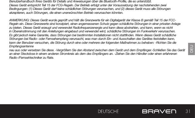 31DEUBenutzerhandbuch Ihres Geräts für Details und Anweisungen über die Bluetooth-Prole, die es unterstützt. Dieses Gerät entspricht Teil 15 der FCG-Regeln. Der Betrieb erfolgt unter der Voraussetzung der nachstehenden zwei Bedingungen: (1) Dieses Gerät darf keine schädlichen Störungen verursachen, und (2) dieses Gerät muss alle Störungen akzeptieren, auch Störungen, die einen unerwünschten Betrieb verursachen könnten.ANMERKUNG: Dieses Gerät wurde geprüft und hält die Grenzwerte für ein Digitalgerät der Klasse B gemäß Teil 15 der FCC-Regeln ein. Diese Grenzwerte sind konzipiert, einen angemessenen Schutz gegen schädliche Störungen in einer privaten Anlage zu bieten. Dieses Gerät erzeugt und verwendet Radiofrequenzenergie und kann diese abstrahlen, und kann, wenn es nicht in Übereinstimmung mit den Anleitungen eingebaut und verwendet wird, schädliche Störungen im Funkverkehr verursachen. Es gibt jedoch keine Garantie, dass Störungen bei bestimmten Installationen nicht stattnden. Wenn dieses Gerät schädliche Störungen bei Radio- oder Fernsehempfang verursacht, was man durch Ein- und Ausschalten des Gerätes feststellen kann, kann der Benutzer versuchen, die Störung durch eine oder mehrere der folgenden Maßnahmen zu beheben: -Richten Sie die Empfangsantenne neu aus oder versetzen Sie diese. -Vergrößern Sie den Abstand zwischen dem Gerät und dem Empfänger.-Schließen Sie das Gerät an einer Steckdose in einem anderen Stromkreis als dem des Empfängers an. -Ziehen Sie den Händler oder einen erfahrenen Radio-/Fernsehtechniker zu Rate. 