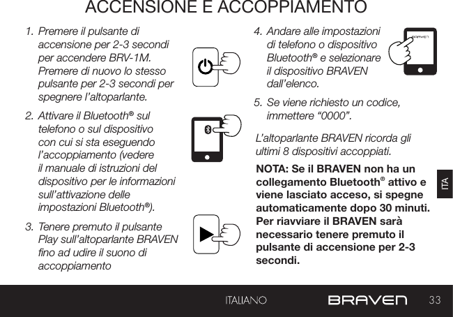 33ITAACCENSIONE E ACCOPPIAMENTO1. Premere il pulsante di accensione per 2-3 secondi per accendere BRV-1M. Premere di nuovo lo stesso pulsante per 2-3 secondi per spegnere l’altoparlante. 2. Attivare il Bluetooth® sul telefono o sul dispositivo con cui si sta eseguendo l’accoppiamento (vedere il manuale di istruzioni del dispositivo per le informazioni sull’attivazione delle impostazioni Bluetooth®).3. Tenere premuto il pulsante Play sull’altoparlante BRAVEN no ad udire il suono di accoppiamento 4. Andare alle impostazioni di telefono o dispositivo Bluetooth® e selezionare il dispositivo BRAVEN dall’elenco. 5. Se viene richiesto un codice, immettere “0000”.L’altoparlante BRAVEN ricorda gli ultimi 8 dispositivi accoppiati. NOTA: Se il BRAVEN non ha un collegamento Bluetooth® attivo e viene lasciato acceso, si spegne automaticamente dopo 30 minuti. Per riavviare il BRAVEN sarà necessario tenere premuto il pulsante di accensione per 2-3 secondi.