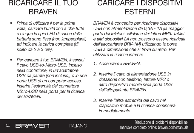 34 Risoluzione di problemi disponibili nel   manuale completo online: braven.com/manualsRICARICARE IL TUO BRAVEN•  Prima di utilizzare il per la prima volta, caricare l’unità no a che tutte e cinque le spie LED di carica della batteria sono sse (non lampeggianti) ad indicare la carica completa (di solito da 2 a 3 ore). •  Per caricare il tuo BRAVEN, inserisci il cavo USB-to-Micro-USB, incluso nella confezione, in un’adattatore USB da parete (non incluso), o in una porta USB di un computer acceso. Inserire l’estremità del connettore Micro-USB nella porta per la ricarica del BRAVEN. BRAVEN è concepito per ricaricare dispositivi USB con alimentazione da 0,3A - 1A (la maggior parte dei telefoni cellulari e dei lettori MP3. Tablet e altri dispositivi 2A non possono essere ricaricati dall’altoparlante BRV-1M) utilizzando la porta USB a dimensione che si trova su retro. Per utilizzare la ricarica interna: 1.  Accendere il BRAVEN.2.  Inserire il cavo di alimentazione USB in dotazione con telefono, lettore MP3 o altro dispositivo mobile nella porta USB dell’altoparlante BRAVEN.3.  Inserire l’altra estremità del cavo nel dispositivo mobile e la ricarica comincerà immediatamente.CARICARE I DISPOSITIVI ESTERNI