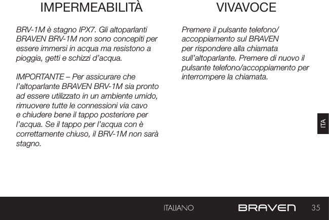 35ITAVIVAVOCEIMPERMEABILITÀ Premere il pulsante telefono/accoppiamento sul BRAVEN per rispondere alla chiamata sull’altoparlante. Premere di nuovo il pulsante telefono/accoppiamento per interrompere la chiamata.BRV-1M è stagno IPX7. Gli altoparlanti BRAVEN BRV-1M non sono concepiti per essere immersi in acqua ma resistono a pioggia, getti e schizzi d’acqua.IMPORTANTE – Per assicurare che l’altoparlante BRAVEN BRV-1M sia pronto ad essere utilizzato in un ambiente umido, rimuovere tutte le connessioni via cavo e chiudere bene il tappo posteriore per l’acqua. Se il tappo per l’acqua con è correttamente chiuso, il BRV-1M non sarà stagno.