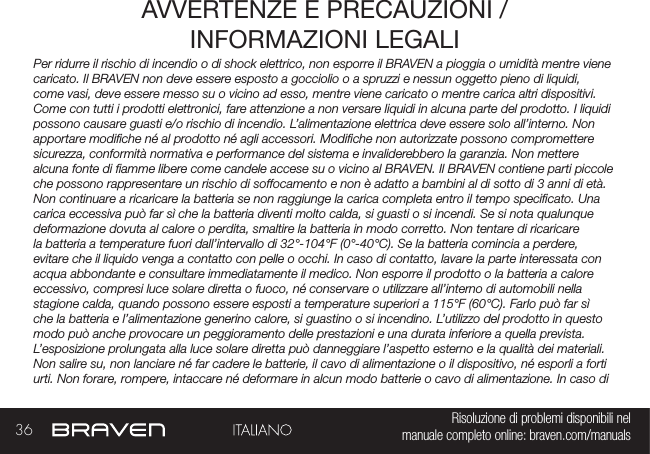 36 Risoluzione di problemi disponibili nel   manuale completo online: braven.com/manualsAVVERTENZE E PRECAUZIONI /INFORMAZIONI LEGALIPer ridurre il rischio di incendio o di shock elettrico, non esporre il BRAVEN a pioggia o umidità mentre viene caricato. Il BRAVEN non deve essere esposto a gocciolio o a spruzzi e nessun oggetto pieno di liquidi, come vasi, deve essere messo su o vicino ad esso, mentre viene caricato o mentre carica altri dispositivi.  Come con tutti i prodotti elettronici, fare attenzione a non versare liquidi in alcuna parte del prodotto. I liquidi possono causare guasti e/o rischio di incendio. L’alimentazione elettrica deve essere solo all’interno. Non apportare modiche né al prodotto né agli accessori. Modiche non autorizzate possono compromettere sicurezza, conformità normativa e performance del sistema e invaliderebbero la garanzia. Non mettere alcuna fonte di amme libere come candele accese su o vicino al BRAVEN. Il BRAVEN contiene parti piccole che possono rappresentare un rischio di soffocamento e non è adatto a bambini al di sotto di 3 anni di età. Non continuare a ricaricare la batteria se non raggiunge la carica completa entro il tempo specicato. Una carica eccessiva può far sì che la batteria diventi molto calda, si guasti o si incendi. Se si nota qualunque deformazione dovuta al calore o perdita, smaltire la batteria in modo corretto. Non tentare di ricaricare la batteria a temperature fuori dall’intervallo di 32°-104°F (0°-40°C). Se la batteria comincia a perdere, evitare che il liquido venga a contatto con pelle o occhi. In caso di contatto, lavare la parte interessata con acqua abbondante e consultare immediatamente il medico. Non esporre il prodotto o la batteria a calore eccessivo, compresi luce solare diretta o fuoco, né conservare o utilizzare all’interno di automobili nella stagione calda, quando possono essere esposti a temperature superiori a 115°F (60°C). Farlo può far sì che la batteria e l’alimentazione generino calore, si guastino o si incendino. L’utilizzo del prodotto in questo modo può anche provocare un peggioramento delle prestazioni e una durata inferiore a quella prevista. L’esposizione prolungata alla luce solare diretta può danneggiare l’aspetto esterno e la qualità dei materiali. Non salire su, non lanciare né far cadere le batterie, il cavo di alimentazione o il dispositivo, né esporli a forti urti. Non forare, rompere, intaccare né deformare in alcun modo batterie o cavo di alimentazione. In caso di 