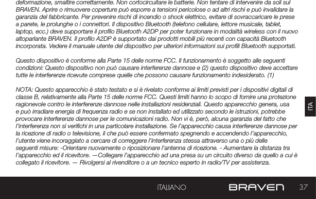 37ITAdeformazione, smaltire correttamente. Non cortocircuitare le batterie. Non tentare di intervenire da soli sul BRAVEN. Aprire o rimuovere coperture può esporre a tensioni pericolose o ad altri rischi e può invalidare la garanzia del fabbricante. Per prevenire rischi di incendio o shock elettrico, evitare di sovraccaricare le prese a parete, le prolunghe o i connettori. Il dispositivo Bluetooth (telefono cellulare, lettore musicale, tablet, laptop, ecc.) deve supportare il prolo Bluetooth A2DP per poter funzionare in modalità wireless con il nuovo altoparlante BRAVEN. Il prolo A2DP è supportato dai prodotti mobili più recenti con capacità Bluetooth incorporata. Vedere il manuale utente del dispositivo per ulteriori informazioni sui proli Bluetooth supportati. Questo dispositivo è conforme alla Parte 15 delle norme FCC. Il funzionamento è soggetto alle seguenti condizioni: Questo dispositivo non può causare interferenze dannose e (2) questo dispositivo deve accettare tutte le interferenze ricevute comprese quelle che possono causare funzionamento indesiderato. (1)NOTA: Questo apparecchio è stato testato e si è rivelato conforme ai limiti previsti per i dispositivi digitali di classe B, relativamente alla Parte 15 delle norme FCC. Questi limiti hanno lo scopo di fornire una protezione ragionevole contro le interferenze dannose nelle installazioni residenziali. Questo apparecchio genera, usa e può irradiare energia di frequenza radio e se non installato ed utilizzato secondo le istruzioni, potrebbe provocare interferenze dannose per le comunicazioni radio. Non vi è, però, alcuna garanzia del fatto che l’interferenza non si verichi in una particolare installazione. Se l’apparecchio causa interferenze dannose per la ricezione di radio o televisione, il che può essere confermato spegnendo e accendendo l’apparecchio, l’utente viene incoraggiato a cercare di correggere l’interferenza stessa attraverso una o più delle seguenti misure: -Orientare nuovamente o riposizionare l’antenna di ricezione. - Aumentare la distanza tra l’apparecchio ed il ricevitore. —Collegare l’apparecchio ad una presa su un circuito diverso da quello a cui è collegato il ricevitore. — Rivolgersi al rivenditore o a un tecnico esperto in radio/TV per assistenza.