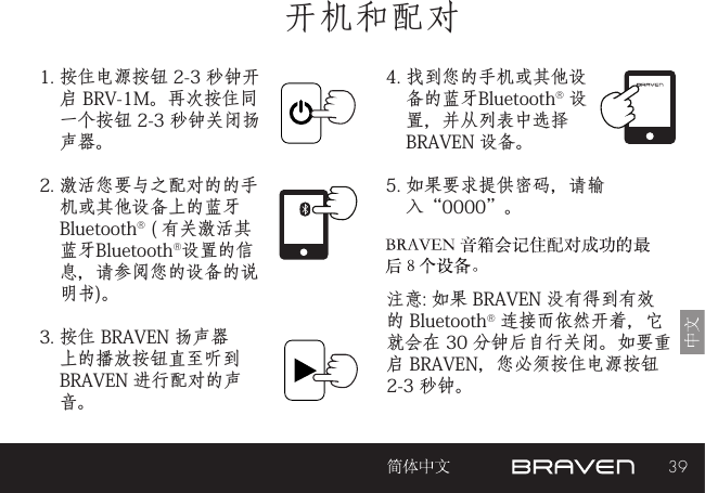 39开机和配对1. 按住电源按钮 2-3 秒钟开启 BRV-1M。再次按住同一个按钮 2-3 秒钟关闭扬声器。2. 激活您要与之配对的的手机或其他设备上的蓝牙 Bluetooth® ( 有关激活其 蓝牙Bluetooth®设置的信息，请参阅您的设备的说明书)。3. 按住 BRAVEN 扬声器上的播放按钮直至听到 BRAVEN 进行配对的声音。 注意: 如果 BRAVEN 没有得到有效的 Bluetooth® 连接而依然开着，它就会在 30 分钟后自行关闭。如要重启 BRAVEN，您必须按住电源按钮 2-3 秒钟。 4. 找到您的手机或其他设备的蓝牙Bluetooth® 设置，并从列表中选择 BRAVEN 设备。5. 如果要求提供密码，请输入“0000”。3.5mm音频输入插孔