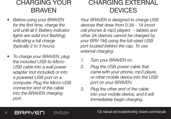 4Full manual and troubleshooting: braven.com/manualsCHARGING YOUR BRAVEN•  Before using your BRAVEN for the rst time, charge the unit until all 5 Battery indicator lights are solid (not ashing), indicating a full charge (typically 2 to 3 hours).•  To charge your BRAVEN, plug the included USB-to-Micro-USB cable into a wall power adapter (not included) or into a powered USB port on a computer. Plug the Micro-USB connector end of the cable into the BRAVEN charging port. Your BRAVEN is designed to charge USB devices that draw from 0.3A - 1A (most cell phones &amp; mp3 players  – tablets and other 2A devices cannot be charged by your BRV-1M) using the full-sized USB port located behind the cap. To use external charging: 1.  Turn your BRAVEN on.2.  Plug the USB power cable that came with your phone, mp3 player, or other mobile device into the USB port on your BRAVEN.3.  Plug the other end of the cable into your mobile device, and it will immediately begin charging.CHARGING EXTERNAL DEVICES