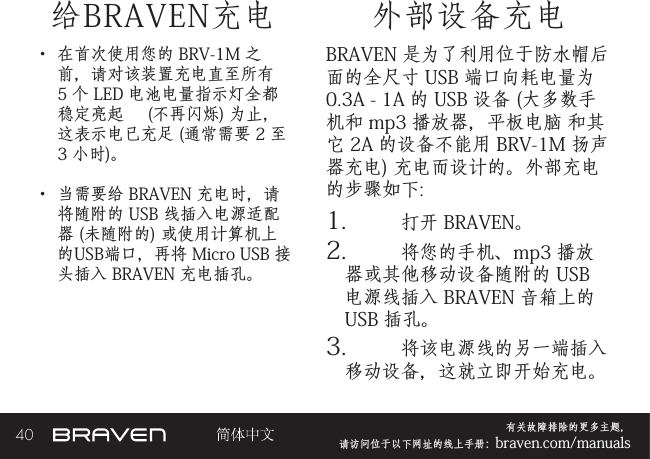 40 有关故障排除的更多主题，  请访问位于以下网址的线上手册：braven.com/manuals给BRAVEN充电• 在首次使用您的 BRV-1M 之前，请对该装置充电直至所有 5 个 LED 电池电量指示灯全都稳定亮起     (不再闪烁) 为止，这表示电已充足 (通常需要 2 至 3 小时)。 • 当需要给 BRAVEN 充电时，请将随附的 USB 线插入电源适配器 (未随附的) 或使用计算机上的USB端口，再将 Micro USB 接头插入 BRAVEN 充电插孔。BRAVEN 是为了利用位于防水帽后面的全尺寸 USB 端口向耗电量为 0.3A - 1A 的 USB 设备 (大多数手机和 mp3 播放器，平板电脑 和其它 2A 的设备不能用 BRV-1M 扬声器充电) 充电而设计的。外部充电的步骤如下: 1.  打开 BRAVEN。2.  将您的手机、mp3 播放器或其他移动设备随附的 USB 电源线插入 BRAVEN 音箱上的 USB 插孔。3.  将该电源线的另一端插入移动设备，这就立即开始充电。外部设备充电