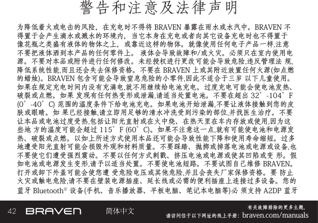 42 有关故障排除的更多主题，  请访问位于以下网址的线上手册：braven.com/manuals警告和注意及法律声明为降低着火或电击的风险，在充电时不得将 BRAVEN 暴露在雨水或水汽中。BRAVEN 不得置于会产生滴水或溅水的环境内，当它本身在充电或者向其它设备充电时也不得置于像花瓶之类盛有液体的物体之上，或靠近这样的物体。就像使用任何电子产品一样,注意不要把液体洒到本产品的任何零件上。 液体会导致故障和/或火灾。必须只在室内使用电源。不要对本品或附件进行任何修改。未经授权进行更改可能会导致危险,违反管理法 规,降低系统性能,而且还会失去保修资格。不要在 BRAVEN 上或其附近放置任何火源(如点燃的蜡烛)。BRAVEN 包含可能会导致窒息危险的小零件,因此不适合于三岁 以下儿童使用。如果在规定充电时间内没有充满电,就不用继续给电池充电。过度充电可能会使电池发热、破裂或点燃。如果 发现有任何热变形或泄漏,请适当处置电池。不要在超出 32°-104°F (0°-40°C) 范围的温度条件下给电池充电。如果电池开始泄漏,不要让液体接触到您的皮肤或眼睛。如 果已经接触,请立即用足够的清水冲洗受到污染的部位,并找医生治疗。不要让本品或电池过度受热,包括让阳光直射或在火中烧、在热天里在车内存放或使用,因为这些地 方的温度可能会超过 115°F (60°C)。如果不注意这一点,就有可能使电池和电源发热、破裂或点燃。以如上所述方式使用本品还可能会导致性能下降和使用寿命缩短。过多 地遭受阳光直射可能会损毁外观和材料质量。不要踩踏、抛掷或掉落电池或电源或设备,也不要使它们遭受强烈震动。不要以任何方式刺戳、挤压电池或电源或使其凹陷或变 形。假如电池或电源发生变形,请予以适当处置。不要使电池短路。不要试图自己维修 BRAVEN。打开或卸下外盖可能会使您遭 受危险电压或其他危险,并且会丧失厂家保修资格。要 防止火灾或触电危险,请不要在壁装电源插座、延长线或必需的便利插座上连接过多设备。您的 蓝牙 Bluetooth® 设备(手机、音乐播放器、平板电脑、笔记本电脑等)必 须支持 A2DP 蓝牙 