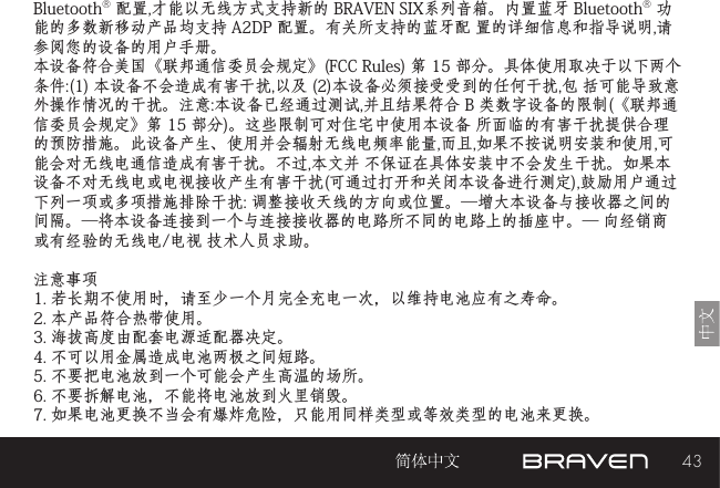 43Bluetooth® 配置,才能以无线方式支持新的 BRAVEN SIX系列音箱。内置蓝牙 Bluetooth® 功能的多数新移动产品均支持 A2DP 配置。有关所支持的蓝牙配 置的详细信息和指导说明,请参阅您的设备的用户手册。 本设备符合美国《联邦通信委员会规定》(FCC Rules) 第 15 部分。具体使用取决于以下两个条件:(1) 本设备不会造成有害干扰,以及 (2)本设备必须接受受到的任何干扰,包 括可能导致意外操作情况的干扰。注意:本设备已经通过测试,并且结果符合 B 类数字设备的限制(《联邦通信委员会规定》第 15 部分)。这些限制可对住宅中使用本设备 所面临的有害干扰提供合理的预防措施。此设备产生、使用并会辐射无线电频率能量,而且,如果不按说明安装和使用,可能会对无线电通信造成有害干扰。不过,本文并 不保证在具体安装中不会发生干扰。如果本设备不对无线电或电视接收产生有害干扰(可通过打开和关闭本设备进行测定),鼓励用户通过下列一项或多项措施排除干扰: 调整接收天线的方向或位置。—增大本设备与接收器之间的间隔。—将本设备连接到一个与连接接收器的电路所不同的电路上的插座中。— 向经销商或有经验的无线电/电视 技术人员求助。注意事项1. 若长期不使用时，请至少一个月完全充电一次，以维持电池应有之寿命。2. 本产品符合热带使用。3. 海拔高度由配套电源适配器决定。4. 不可以用金属造成电池两极之间短路。5. 不要把电池放到一个可能会产生高温的场所。6. 不要拆解电池，不能将电池放到火里销毁。7. 如果电池更换不当会有爆炸危险，只能用同样类型或等效类型的电池来更换。