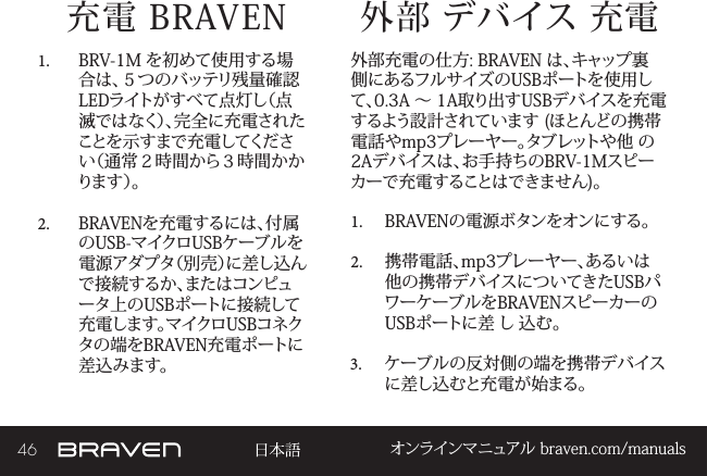 46 オンラインマニュアル braven.com/manuals充電 BRAVEN1.  BRV-1M を初めて使用する場合は、５つのバッテリ残量確認LEDライトがすべて点灯し（点滅ではなく）、完全に充電されたことを示すまで充電してください（通常２時間から３時間かかり ま す ）。2.  BRAVENを充電するには、付属のUSB-マイクロUSBケーブルを電源アダプタ（別売）に差し込んで接続するか、またはコンピュータ上のUSBポートに接続して充電します。マイクロUSBコネクタの端をBRAVEN充電ポートに差込みます。外部充電の仕方: BRAVEN は、キャップ裏側にあるフルサイズのUSBポートを使用して、0.3A ～ 1A取り出すUSBデバイスを充電するよう設計されています (ほとんどの携帯電話やmp3プレーヤー。タブレットや他 の2Aデバイスは、お手持ちのBRV-1Mスピーカーで充電することはできません)。 1.  BRAVENの電源ボタンをオンにする。 2.  携帯電話、mp3プレーヤー、あるいは他の携帯デバイスについてきたUSBパワーケーブルをBRAVENスピーカーのUSBポートに差 し 込む。3.  ケーブルの反対側の端を携帯デバイスに差し込むと充電が始まる。外部 デバイス 充電