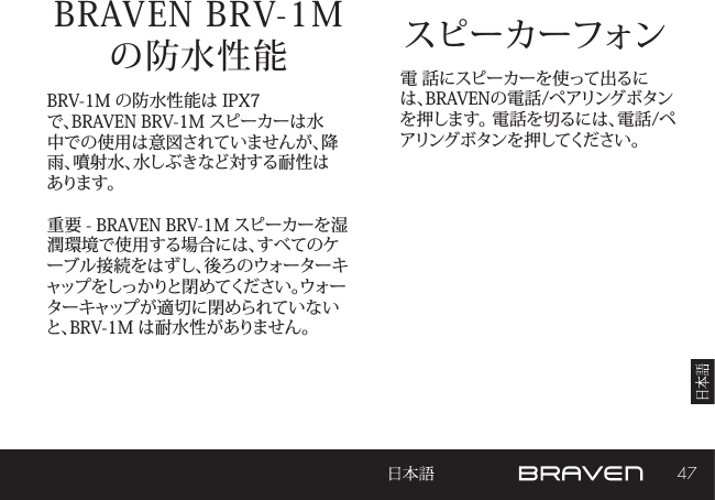 47スピーカーフォンBRAVEN BRV-1M  の防水性能 電 話にスピーカーを使って出るには、BRAVENの電話/ペアリングボタンを押します。 電話を切るには、電話/ペアリングボタンを押してください。BRV-1M の防水性能は IPX7 で、BRAVEN BRV-1M スピーカーは水中での使用は意図されていませんが、降雨、噴射水、水しぶきなど対する耐性はあります。重要 - BRAVEN BRV-1M スピーカーを湿潤環境で使用する場合には、すべてのケーブル接続をはずし、後ろのウォーターキャップをしっかりと閉めてください。ウォーターキャップが適切に閉められていないと、BRV-1M は耐水性がありません。