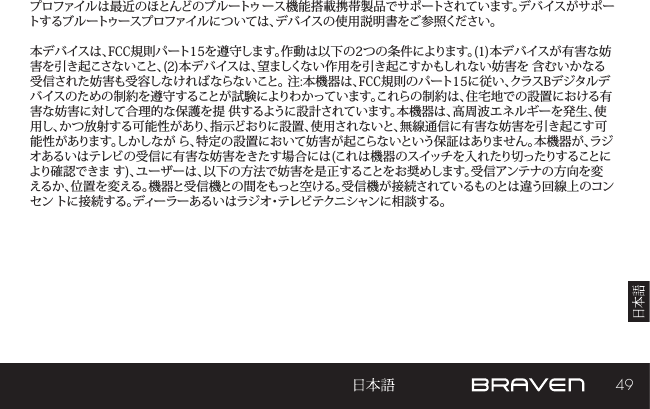 49プロファイルは最近のほとんどのブルートゥ ース機能搭載携帯製品でサポートされています。デバイスがサポートするブルートゥースプロファイルについては、デバイスの使用説明書をご参照ください。 本デバイスは、FCC規則パート15を遵守します。作動は以下の2つの条件によります。(1)本デバイスが有害な妨害を引き起こさないこと、(2)本デバイスは、望ましくない作用を引き起こすかもしれない妨害を 含むいかなる受信された妨害も受容しなければならないこと。 注:本機器は、FCC規則のパート15に従い、クラスBデジタルデバイスのための制約を遵守することが試験によりわかっています。これらの制約は、住宅地での設置における有害な妨害に対して合理的な保護を提 供するように設計されています。本機器は、高周波エネルギーを発生、使用し、かつ放射する可能性があり、指示どおりに設置、使用されないと、無線通信に有害な妨害を引き起こす可能性があります。しかしなが ら、特定の設置において妨害が起こらないという保証はありません。本機器が、ラジオあるいはテレビの受信に有害な妨害をきたす場合には(これは機器のスイッチを入れたり切ったりすることにより確認できま す)、ユーザーは、以下の方法で妨害を是正することをお奨めします。受信アンテナの方向を変えるか、位置を変える。機器と受信機との間をもっと空ける。受信機が接続されているものとは違う回線上のコンセン トに接続する。ディーラーあるいはラジオ・テレビテクニシャンに相談する。