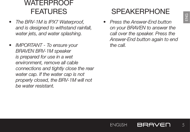 5ENGSPEAKERPHONE•  Press the Answer-End button on your BRAVEN to answer the call over the speaker. Press the Answer-End button again to end the call. •  The BRV-1M is IPX7 Waterproof, and is designed to withstand rainfall, water jets, and water splashing.•  IMPORTANT - To ensure your BRAVEN BRV-1M speaker is prepared for use in a wet environment, remove all cable connections and tightly close the rear water cap. If the water cap is not properly closed, the BRV-1M will not be water resistant.WATERPROOF FEATURES