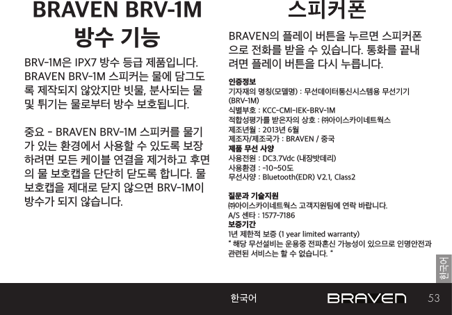 53BRAVEN의 플레이 버튼을 누르면 스피커폰으로 전화를 받을 수 있습니다. 통화를 끝내려면 플레이 버튼을 다시 누릅니다.인증정보기자재의 명칭(모델명) : 무선데이터통신시스템용 무선기기 (BRV-1M)식별부호 : KCC-CMI-IEK-BRV-1M적합성평가를 받은자의 상호 : ㈜아이스카이네트웍스제조년월 : 2013년 6월제조자/제조국가 : BRAVEN / 중국제품 무선 사양사용전원 : DC3.7Vdc (내장밧데리)사용환경 : -10~50도무선사양 : Bluetooth(EDR) V2.1, Class2질문과 기술지원㈜아이스카이네트웍스 고객지원팀에 연락 바랍니다.A/S 센타 : 1577-7186보증기간 1년 제한적 보증 (1 year limited warranty)“ 해당 무선설비는 운용중 전파혼신 가능성이 있으므로 인명안전과 관련된 서비스는 할 수 없습니다. “BRAVEN BRV-1M  방수 기능BRV-1M은 IPX7 방수 등급 제품입니다. BRAVEN BRV-1M 스피커는 물에 담그도록 제작되지 않았지만 빗물, 분사되는 물 및 튀기는 물로부터 방수 보호됩니다.중요 - BRAVEN BRV-1M 스피커를 물기가 있는 환경에서 사용할 수 있도록 보장하려면 모든 케이블 연결을 제거하고 후면의 물 보호캡을 단단히 닫도록 합니다. 물 보호캡을 제대로 닫지 않으면 BRV-1M이 방수가 되지 않습니다.