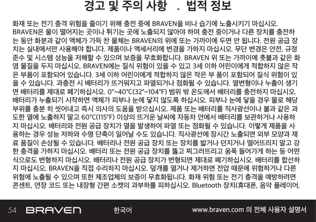 54 www.braven.com 의 전체 사용자 설명서경고 및 주의 사항   .  법적 정보화재 또는 전기 충격 위험을 줄이기 위해 충전 중에 BRAVEN을 비나 습기에 노출시키기 마십시오. BRAVEN은 물이 떨어지는 곳이나 튀기는 곳에 노출되지 않아야 하며 충전 중이거나 다른 장치를 충전하는 동안 화분과 같이 액체가 가득 찬 물체는 BRAVEN의 위에 또는 가까이에 두면 안 됩니다. 전원 공급 장치는 실내에서만 사용해야 합니다. 제품이나 액세서리에 변경을 가하지 마십시오. 무단 변경은 안전, 규정 준수 및 시스템 성능을 저해할 수 있으며 보증을 무효화합니다. BRAVEN 위 또는 가까이에 촛불과 같은 화염 물질을 두지 마십시오. BRAVEN에는 질식 위험이 있을 수 있고 3세 이하 어린이에게 적합하지 않은 작은 부품이 포함되어 있습니다. 3세 이하 어린이에게 적합하지 않은 작은 부 품이 포함되어 질식 위험이 있을 수 있습니다. 과충전 시 배터리가 뜨거워지고 파열되거나 점화될 수 있습니다. 열변형이나 누출이 생기면 배터리를 제대로 폐기하십시오. 0°~40°C(32°~104°F) 범위 밖 온도에서 배터리를 충전하지 마십시오. 배터리가 누출되기 시작하면 액체가 피부나 눈에 닿지 않도록 하십시오. 피부나 눈에 닿을 경우 물로 해당 부위를 충분 히 씻어내고 즉시 의사의 도움을 받으십시오. 제품 또는 배터리를 직사광선이나 불과 같은 과도한 열에 노출하지 말고 60°C(115°F) 이상의 뜨거운 날씨에 자동차 안에서 배터리를 보관하거나 사용하지 마십시오. 배터리와 전원 공급 장치가 열을 발생하여 파열 또는 점화될 수 있습니다. 이렇게 제품을 사용하는 경우 성능 저하와 수명 단축이 일어날 수도 있습니다. 직사광선에 장시간 노출되면 외부 모양과 재료 품질이 손상될 수 있습니다. 배터리나 전원 공급 장치 또는 장치를 밟거나 던지거나 떨어뜨리지 말고 강한 충격을 가하지 마십시오. 배터리 또는 전원 공급 장치를 뚫고 찌그러뜨리고 움푹 들어가게 하는 등 어떤 식으로도 변형하지 마십시오. 배터리나 전원 공급 장치가 변형되면 제대로 폐기하십시오. 배터리를 합선하지 마십시오. BRAVEN을 직접 수리하지 마십시오. 덮개를 열거나 제거하면 전압 때문에 위험하거나 다른 위험에 노출될 수 있으며 또한 제조업체의 보증이 무효화됩니다. 화재 위험 또는 전기 충격을 예방하려면 콘센트, 연장 코드 또는 내장형 간편 소켓의 과부하를 피하십시오. Bluetooth 장치(휴대폰, 음악 플레이어, 