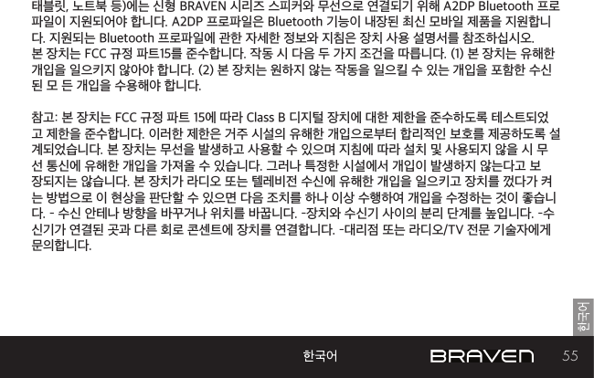 55태블릿, 노트북 등)에는 신형 BRAVEN 시리즈 스피커와 무선으로 연결되기 위해 A2DP Bluetooth 프로파일이 지원되어야 합니다. A2DP 프로파일은 Bluetooth 기능이 내장된 최신 모바일 제품을 지원합니다. 지원되는 Bluetooth 프로파일에 관한 자세한 정보와 지침은 장치 사용 설명서를 참조하십시오. 본 장치는 FCC 규정 파트15를 준수합니다. 작동 시 다음 두 가지 조건을 따릅니다. (1) 본 장치는 유해한 개입을 일으키지 않아야 합니다. (2) 본 장치는 원하지 않는 작동을 일으킬 수 있는 개입을 포함한 수신된 모 든 개입을 수용해야 합니다. 참고: 본 장치는 FCC 규정 파트 15에 따라 Class B 디지털 장치에 대한 제한을 준수하도록 테스트되었고 제한을 준수합니다. 이러한 제한은 거주 시설의 유해한 개입으로부터 합리적인 보호를 제공하도록 설계되었습니다. 본 장치는 무선을 발생하고 사용할 수 있으며 지침에 따라 설치 및 사용되지 않을 시 무선 통신에 유해한 개입을 가져올 수 있습니다. 그러나 특정한 시설에서 개입이 발생하지 않는다고 보장되지는 않습니다. 본 장치가 라디오 또는 텔레비전 수신에 유해한 개입을 일으키고 장치를 껐다가 켜는 방법으로 이 현상을 판단할 수 있으면 다음 조치를 하나 이상 수행하여 개입을 수정하는 것이 좋습니다. – 수신 안테나 방향을 바꾸거나 위치를 바꿉니다. –장치와 수신기 사이의 분리 단계를 높입니다. –수신기가 연결된 곳과 다른 회로 콘센트에 장치를 연결합니다. –대리점 또는 라디오/TV 전문 기술자에게 문의합니다. 