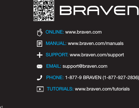 TUTORIALS: www.braven.com/tutorialsPHONE: 1-877-9 BRAVEN (1-877-927-2836)SUPPORT: www.braven.com/supportEMAIL: support@braven.comONLINE: www.braven.comMANUAL: www.braven.com/manualsv1