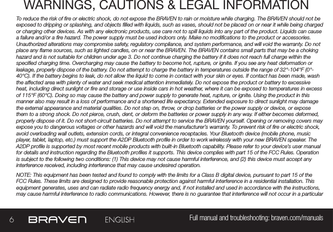 6Full manual and troubleshooting: braven.com/manualsWARNINGS, CAUTIONS &amp; LEGAL INFORMATIONTo reduce the risk of re or electric shock, do not expose the BRAVEN to rain or moisture while charging. The BRAVEN should not be exposed to dripping or splashing, and objects lled with liquids, such as vases, should not be placed on or near it while being charged or charging other devices. As with any electronic products, use care not to spill liquids into any part of the product. Liquids can cause a failure and/or a re hazard. The power supply must be used indoors only. Make no modications to the product or accessories. Unauthorized alterations may compromise safety, regulatory compliance, and system performance, and will void the warranty. Do not place any ame sources, such as lighted candles, on or near the BRAVEN. The BRAVEN contains small parts that may be a choking hazard and is not suitable for children under age 3. Do not continue charging the battery if it does not reach full charge within the specied charging time. Overcharging may cause the battery to become hot, rupture, or ignite. If you see any heat deformation or leakage, properly dispose of the battery. Do not attempt to charge the battery in temperatures outside the range of 32°-104°F (0°-40°C). If the battery begins to leak, do not allow the liquid to come in contact with your skin or eyes. If contact has been made, wash the affected area with plenty of water and seek medical attention immediately. Do not expose the product or battery to excessive heat, including direct sunlight or re and storage or use inside cars in hot weather, where it can be exposed to temperatures in excess of 115°F (60°C). Doing so may cause the battery and power supply to generate heat, rupture, or ignite. Using the product in this manner also may result in a loss of performance and a shortened life expectancy. Extended exposure to direct sunlight may damage the external appearance and material qualities. Do not step on, throw, or drop batteries or the power supply or device, or expose them to a strong shock. Do not pierce, crush, dent, or deform the batteries or power supply in any way. If either becomes deformed, properly dispose of it. Do not short-circuit batteries. Do not attempt to service the BRAVEN yourself. Opening or removing covers may expose you to dangerous voltages or other hazards and will void the manufacturer’s warranty. To prevent risk of re or electric shock, avoid overloading wall outlets, extension cords, or integral convenience receptacles. Your Bluetooth device (mobile phone, music player, tablet, laptop, etc.) must support the A2DP Bluetooth prole in order to work wirelessly with your new BRAVEN speaker. The A2DP prole is supported by most recent mobile products with built-in Bluetooth capability. Please refer to your device’s user manual for details and instruction regarding the Bluetooth proles it supports. This device complies with part 15 of the FCC Rules. Operation is subject to the following two conditions: (1) This device may not cause harmful interference, and (2) this device must accept any interference received, including interference that may cause undesired operation.NOTE: This equipment has been tested and found to comply with the limits for a Class B digital device, pursuant to part 15 of the FCC Rules. These limits are designed to provide reasonable protection against harmful interference in a residential installation. This equipment generates, uses and can radiate radio frequency energy and, if not installed and used in accordance with the instructions, may cause harmful interference to radio communications. However, there is no guarantee that interference will not occur in a particular 