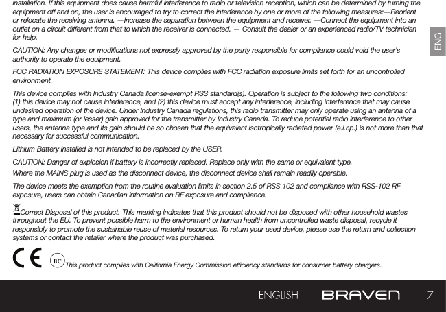 7ENGinstallation. If this equipment does cause harmful interference to radio or television reception, which can be determined by turning the equipment off and on, the user is encouraged to try to correct the interference by one or more of the following measures:—Reorient or relocate the receiving antenna. —Increase the separation between the equipment and receiver.  —Connect the equipment into an outlet on a circuit different from that to which the receiver is connected. — Consult the dealer or an experienced radio/TV technician for help. CAUTION: Any changes or modications not expressly approved by the party responsible for compliance could void the user’s authority to operate the equipment.FCC RADIATION EXPOSURE STATEMENT: This device complies with FCC radiation exposure limits set forth for an uncontrolled environment.This device complies with Industry Canada license-exempt RSS standard(s). Operation is subject to the following two conditions: (1) this device may not cause interference, and (2) this device must accept any interference, including interference that may cause undesired operation of the device. Under Industry Canada regulations, this radio transmitter may only operate using an antenna of a type and maximum (or lesser) gain approved for the transmitter by Industry Canada. To reduce potential radio interference to other users, the antenna type and its gain should be so chosen that the equivalent isotropically radiated power (e.i.r.p.) is not more than that necessary for successful communication.Lithium Battery installed is not intended to be replaced by the USER. CAUTION: Danger of explosion if battery is incorrectly replaced. Replace only with the same or equivalent type.Where the MAINS plug is used as the disconnect device, the disconnect device shall remain readily operable.The device meets the exemption from the routine evaluation limits in section 2.5 of RSS 102 and compliance with RSS-102 RF exposure, users can obtain Canadian information on RF exposure and compliance.Correct Disposal of this product. This marking indicates that this product should not be disposed with other household wastes throughout the EU. To prevent possible harm to the environment or human health from uncontrolled waste disposal, recycle it responsibly to promote the sustainable reuse of material resources. To return your used device, please use the return and collection systems or contact the retailer where the product was purchased.                    This product complies with California Energy Commission efciency standards for consumer battery chargers.