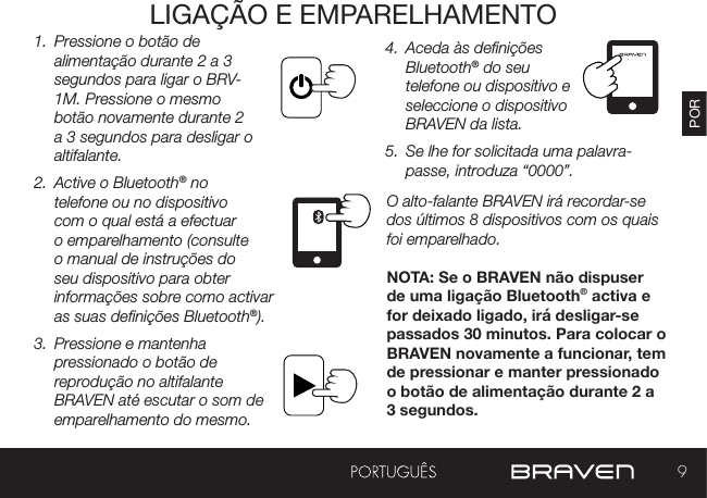 9PORLIGAÇÃO E EMPARELHAMENTO1.  Pressione o botão de alimentação durante 2 a 3 segundos para ligar o BRV-1M. Pressione o mesmo botão novamente durante 2 a 3 segundos para desligar o altifalante. 2.  Active o Bluetooth® no telefone ou no dispositivo com o qual está a efectuar o emparelhamento (consulte o manual de instruções do seu dispositivo para obter informações sobre como activar as suas denições Bluetooth®).3.  Pressione e mantenha pressionado o botão de reprodução no altifalante BRAVEN até escutar o som de emparelhamento do mesmo. 4.  Aceda às denições Bluetooth® do seu telefone ou dispositivo e seleccione o dispositivo BRAVEN da lista.5.  Se lhe for solicitada uma palavra-passe, introduza “0000”.O alto-falante BRAVEN irá recordar-se dos últimos 8 dispositivos com os quais foi emparelhado.NOTA: Se o BRAVEN não dispuser de uma ligação Bluetooth® activa e for deixado ligado, irá desligar-se passados 30 minutos. Para colocar o BRAVEN novamente a funcionar, tem de pressionar e manter pressionado o botão de alimentação durante 2 a 3 segundos.