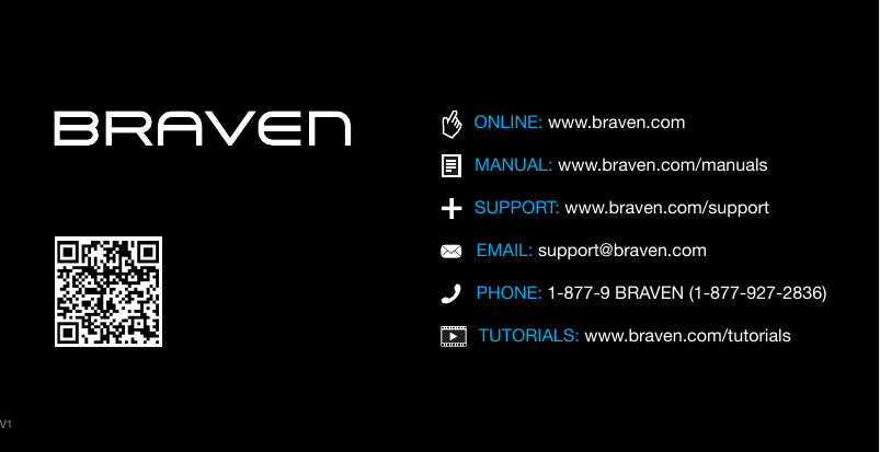 TUTORIALS: www.braven.com/tutorialsPHONE: 1-877-9 BRAVEN (1-877-927-2836)SUPPORT: www.braven.com/supportEMAIL: support@braven.comONLINE: www.braven.comMANUAL: www.braven.com/manualsV1