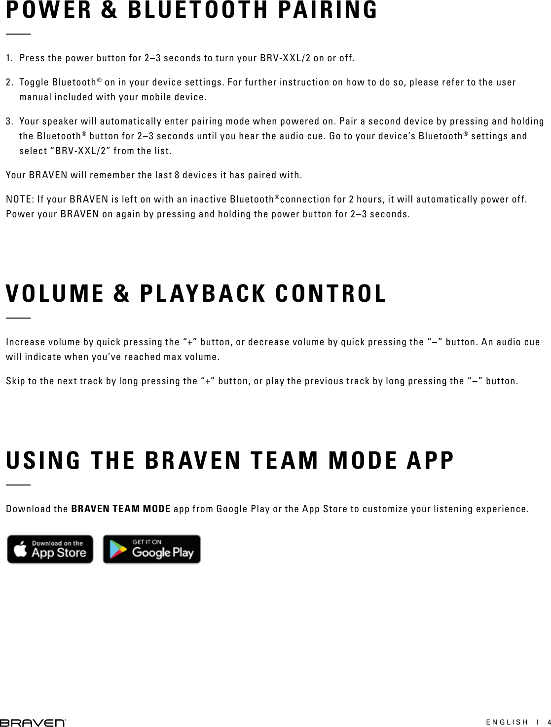 ENGLISH  |  4POWER &amp; BLUETOOTH PAIRINGVOLUME &amp; PLAYBACK CONTROLUSING THE BRAVEN TEAM MODE APP1.  Press the power button for 2–3 seconds to turn your BRV-XXL/2 on or off.2. Toggle Bluetooth® on in your device settings. For further instruction on how to do so, please refer to the user manual included with your mobile device.3.  Your speaker will automatically enter pairing mode when powered on. Pair a second device by pressing and holding the Bluetooth® button for 2–3 seconds until you hear the audio cue. Go to your device’s Bluetooth® settings and select “BRV-XXL/2” from the list.Your BRAVEN will remember the last 8 devices it has paired with.NOTE: If your BRAVEN is left on with an inactive Bluetooth®connection for 2 hours, it will automatically power off. Power your BRAVEN on again by pressing and holding the power button for 2–3 seconds.Increase volume by quick pressing the “+” button, or decrease volume by quick pressing the “–” button. An audio cue will indicate when you’ve reached max volume.Skip to the next track by long pressing the “+” button, or play the previous track by long pressing the “–” button.Download the BRAVEN TEAM MODE app from Google Play or the App Store to customize your listening experience.