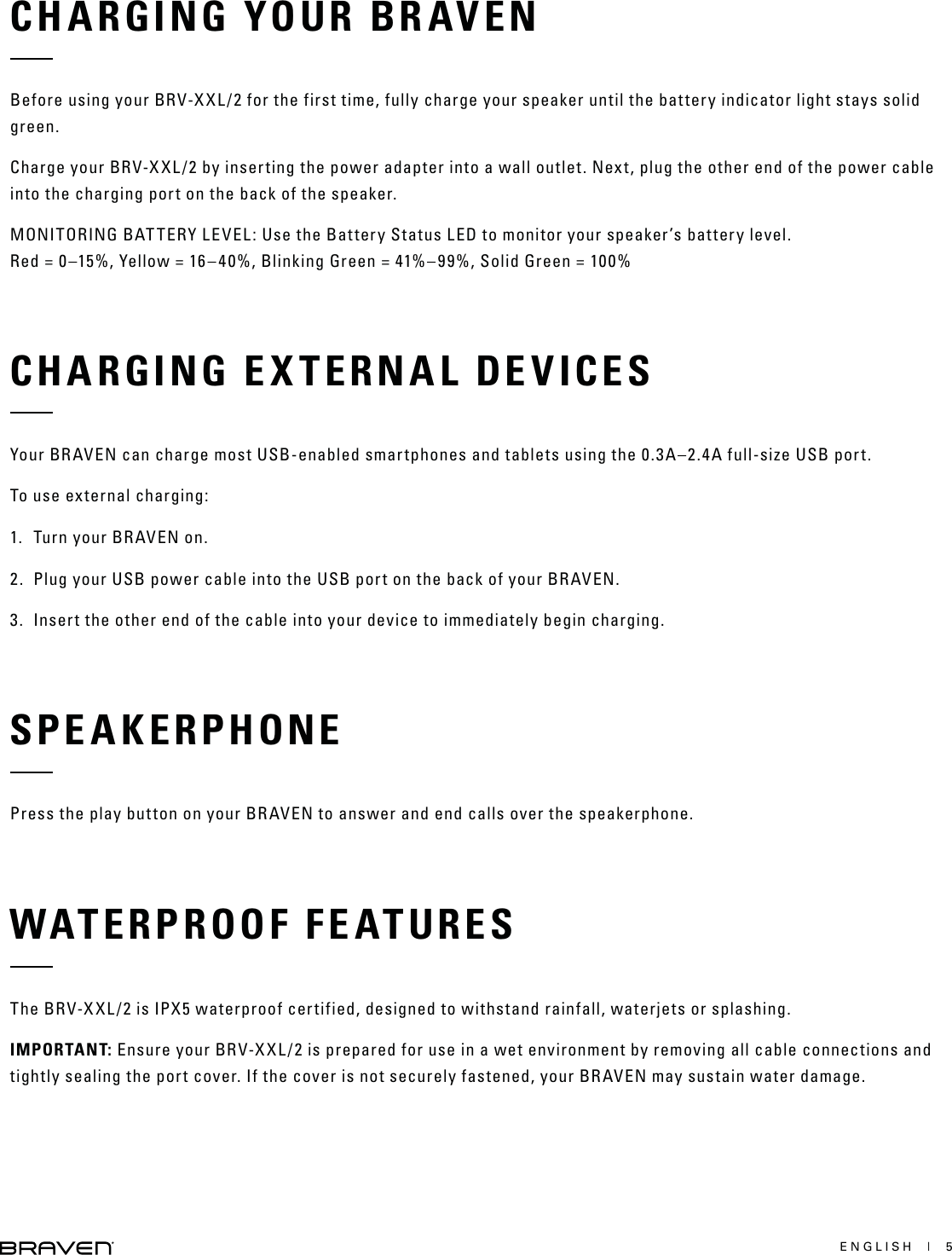 ENGLISH  |  5CHARGING YOUR BRAVENBefore using your BRV-XXL/2 for the first time, fully charge your speaker until the battery indicator light stays solid green.Charge your BRV-XXL/2 by inserting the power adapter into a wall outlet. Next, plug the other end of the power cable into the charging port on the back of the speaker.MONITORING BATTERY LEVEL: Use the Battery Status LED to monitor your speaker’s battery level. Red = 0–15%, Yellow = 16–40%, Blinking Green = 41%–99%, Solid Green = 100%CHARGING EXTERNAL DEVICESYour BRAVEN can charge most USB-enabled smartphones and tablets using the 0.3A–2.4A full-size USB port.To use external charging:1.  Turn your BRAVEN on.2.  Plug your USB power cable into the USB port on the back of your BRAVEN.3.  Insert the other end of the cable into your device to immediately begin charging.SPEAKERPHONEPress the play button on your BRAVEN to answer and end calls over the speakerphone.WATERPROOF FEATURESThe BRV-XXL/2 is IPX5 waterproof certified, designed to withstand rainfall, waterjets or splashing.IMPORTANT: Ensure your BRV-XXL/2 is prepared for use in a wet environment by removing all cable connections and tightly sealing the port cover. If the cover is not securely fastened, your BRAVEN may sustain water damage.