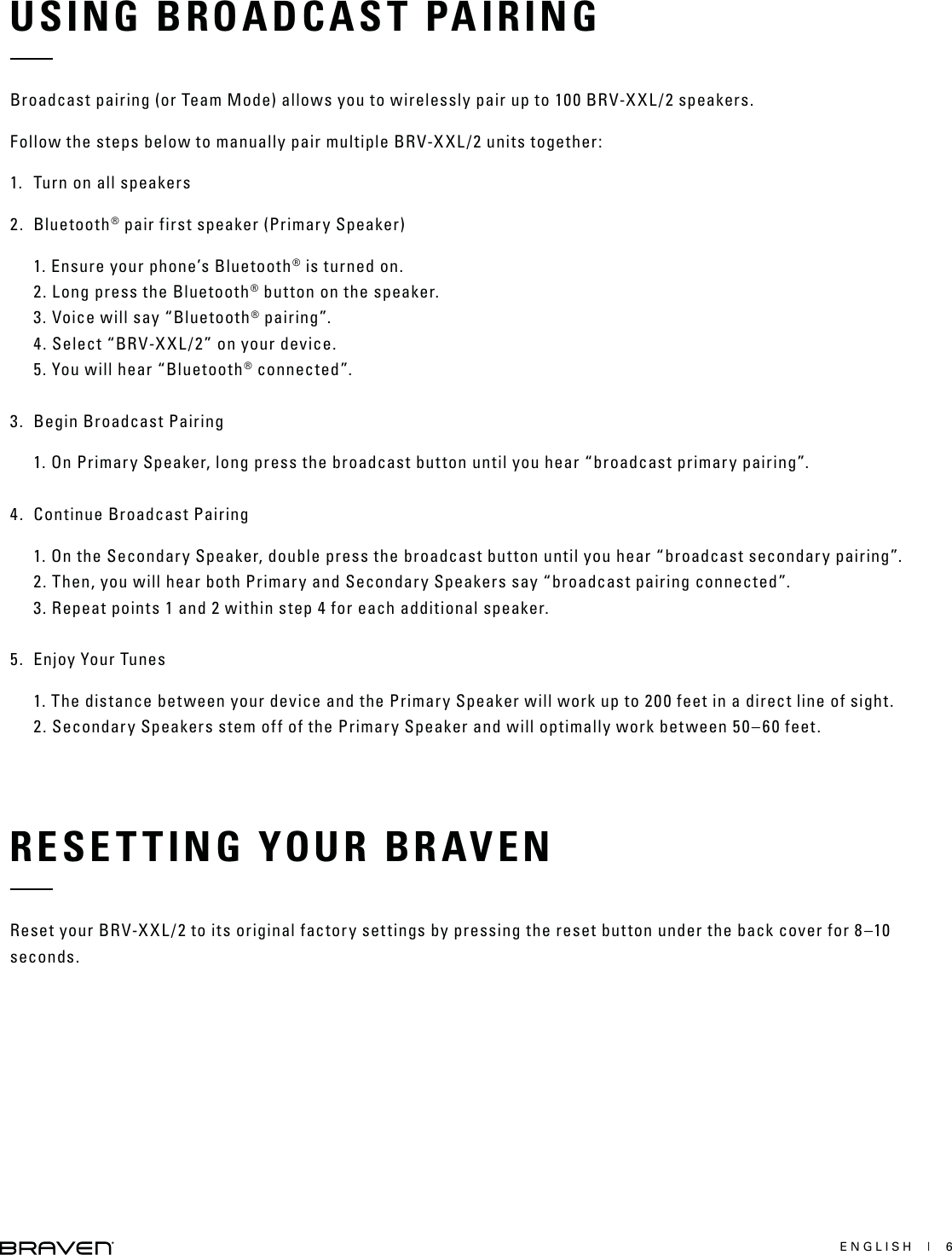 ENGLISH  |  6USING BROADCAST PAIRINGBroadcast pairing (or Team Mode) allows you to wirelessly pair up to 100 BRV-XXL/2 speakers.Follow the steps below to manually pair multiple BRV-XXL/2 units together:1.  Turn on all speakers2. Bluetooth® pair first speaker (Primary Speaker)1. Ensure your phone’s Bluetooth® is turned on.2. Long press the Bluetooth® button on the speaker. 3. Voice will say “Bluetooth® pairing”.4. Select “BRV-XXL/2” on your device.  5. You will hear “Bluetooth® connected”. 3.  Begin Broadcast Pairing1. On Primary Speaker, long press the broadcast button until you hear “broadcast primary pairing”. 4.  Continue Broadcast Pairing1. On the Secondary Speaker, double press the broadcast button until you hear “broadcast secondary pairing”.2. Then, you will hear both Primary and Secondary Speakers say “broadcast pairing connected”.3. Repeat points 1 and 2 within step 4 for each additional speaker. 5.  Enjoy Your Tunes1. The distance between your device and the Primary Speaker will work up to 200 feet in a direct line of sight.2. Secondary Speakers stem off of the Primary Speaker and will optimally work between 50–60 feet.RESETTING YOUR BRAVENReset your BRV-XXL/2 to its original factory settings by pressing the reset button under the back cover for 8–10 seconds.