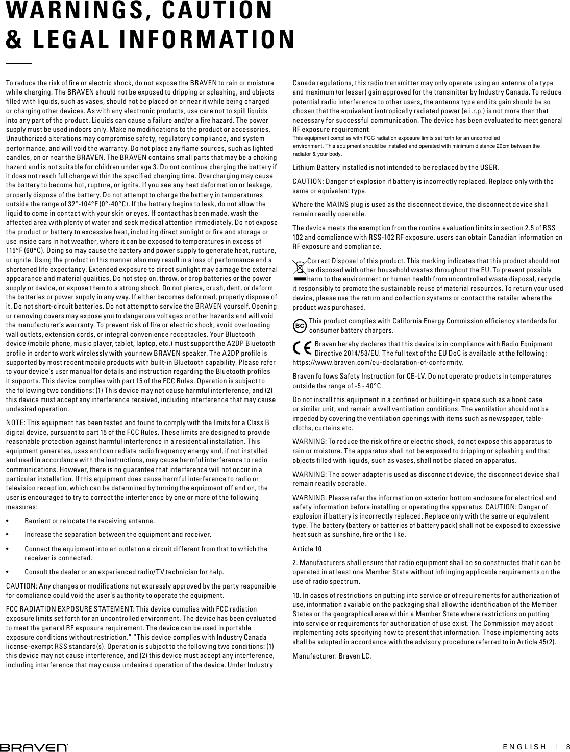 ENGLISH  |  8WARNINGS, CAUTION&amp; LEGAL INFORMATIONTo reduce the risk of ﬁre or electric shock, do not expose the BRAVEN to rain or moisture while charging. The BRAVEN should not be exposed to dripping or splashing, and objects ﬁlled with liquids, such as vases, should not be placed on or near it while being charged or charging other devices. As with any electronic products, use care not to spill liquids into any part of the product. Liquids can cause a failure and/or a ﬁre hazard. The power supply must be used indoors only. Make no modiﬁcations to the product or accessories. Unauthorized alterations may compromise safety, regulatory compliance, and system performance, and will void the warranty. Do not place any ﬂame sources, such as lighted candles, on or near the BRAVEN. The BRAVEN contains small parts that may be a choking hazard and is not suitable for children under age 3. Do not continue charging the battery if it does not reach full charge within the speciﬁed charging time. Overcharging may cause the battery to become hot, rupture, or ignite. If you see any heat deformation or leakage, properly dispose of the battery. Do not attempt to charge the battery in temperatures outside the range of 32°-104°F (0°-40°C). If the battery begins to leak, do not allow the liquid to come in contact with your skin or eyes. If contact has been made, wash the affected area with plenty of water and seek medical attention immediately. Do not expose the product or battery to excessive heat, including direct sunlight or ﬁre and storage or use inside cars in hot weather, where it can be exposed to temperatures in excess of 115°F (60°C). Doing so may cause the battery and power supply to generate heat, rupture, or ignite. Using the product in this manner also may result in a loss of performance and a shortened life expectancy. Extended exposure to direct sunlight may damage the external appearance and material qualities. Do not step on, throw, or drop batteries or the power supply or device, or expose them to a strong shock. Do not pierce, crush, dent, or deform the batteries or power supply in any way. If either becomes deformed, properly dispose of it. Do not short-circuit batteries. Do not attempt to service the BRAVEN yourself. Opening or removing covers may expose you to dangerous voltages or other hazards and will void the manufacturer’s warranty. To prevent risk of ﬁre or electric shock, avoid overloading wall outlets, extension cords, or integral convenience receptacles. Your Bluetooth device (mobile phone, music player, tablet, laptop, etc.) must support the A2DP Bluetooth proﬁle in order to work wirelessly with your new BRAVEN speaker. The A2DP proﬁle is supported by most recent mobile products with built-in Bluetooth capability. Please refer to your device’s user manual for details and instruction regarding the Bluetooth proﬁles it supports. This device complies with part 15 of the FCC Rules. Operation is subject to the following two conditions: (1) This device may not cause harmful interference, and (2) this device must accept any interference received, including interference that may cause undesired operation.NOTE: This equipment has been tested and found to comply with the limits for a Class B digital device, pursuant to part 15 of the FCC Rules. These limits are designed to provide reasonable protection against harmful interference in a residential installation. This equipment generates, uses and can radiate radio frequency energy and, if not installed and used in accordance with the instructions, may cause harmful interference to radio communications. However, there is no guarantee that interference will not occur in a particular installation. If this equipment does cause harmful interference to radio or television reception, which can be determined by turning the equipment off and on, the user is encouraged to try to correct the interference by one or more of the following measures:•  Reorient or relocate the receiving antenna.•  Increase the separation between the equipment and receiver.•  Connect the equipment into an outlet on a circuit different from that to which the receiver is connected.•  Consult the dealer or an experienced radio/TV technician for help. CAUTION: Any changes or modiﬁcations not expressly approved by the party responsible for compliance could void the user’s authority to operate the equipment.FCC RADIATION EXPOSURE STATEMENT: This device complies with FCC radiation exposure limits set forth for an uncontrolled environment. The device has been evaluated to meet the general RF exposure requirement. The device can be used in portable exposure conditions without restriction.” “This device complies with Industry Canada license-exempt RSS standard(s). Operation is subject to the following two conditions: (1) this device may not cause interference, and (2) this device must accept any interference, including interference that may cause undesired operation of the device. Under Industry Canada regulations, this radio transmitter may only operate using an antenna of a type and maximum (or lesser) gain approved for the transmitter by Industry Canada. To reduce potential radio interference to other users, the antenna type and its gain should be so chosen that the equivalent isotropically radiated power (e.i.r.p.) is not more than that necessary for successful communication. The device has been evaluated to meet general RF exposure requirementLithium Battery installed is not intended to be replaced by the USER.CAUTION: Danger of explosion if battery is incorrectly replaced. Replace only with the same or equivalent type.Where the MAINS plug is used as the disconnect device, the disconnect device shall remain readily operable.The device meets the exemption from the routine evaluation limits in section 2.5 of RSS 102 and compliance with RSS-102 RF exposure, users can obtain Canadian information on RF exposure and compliance.Correct Disposal of this product. This marking indicates that this product should not be disposed with other household wastes throughout the EU. To prevent possible harm to the environment or human health from uncontrolled waste disposal, recycle it responsibly to promote the sustainable reuse of material resources. To return your used device, please use the return and collection systems or contact the retailer where the product was purchased.This product complies with California Energy Commission efﬁciency standards for consumer battery chargers.Braven hereby declares that this device is in compliance with Radio Equipment Directive 2014/53/EU. The full text of the EU DoC is available at the following: https://www.braven.com/eu-declaration-of-conformity.Braven follows Safety Instruction for CE-LV. Do not operate products in temperatures outside the range of -5 - 40°C.Do not install this equipment in a conﬁned or building-in space such as a book case or similar unit, and remain a well ventilation conditions. The ventilation should not be impeded by covering the ventilation openings with items such as newspaper, table-cloths, curtains etc.WARNING: To reduce the risk of ﬁre or electric shock, do not expose this apparatus to rain or moisture. The apparatus shall not be exposed to dripping or splashing and that objects ﬁlled with liquids, such as vases, shall not be placed on apparatus.WARNING: The power adapter is used as disconnect device, the disconnect device shall remain readily operable.WARNING: Please refer the information on exterior bottom enclosure for electrical and safety information before installing or operating the apparatus. CAUTION: Danger of explosion if battery is incorrectly replaced. Replace only with the same or equivalent type. The battery (battery or batteries of battery pack) shall not be exposed to excessive heat such as sunshine, ﬁre or the like. Article 102. Manufacturers shall ensure that radio equipment shall be so constructed that it can be operated in at least one Member State without infringing applicable requirements on the use of radio spectrum.10. In cases of restrictions on putting into service or of requirements for authorization of use, information available on the packaging shall allow the identiﬁcation of the Member States or the geographical area within a Member State where restrictions on putting into service or requirements for authorization of use exist. The Commission may adopt implementing acts specifying how to present that information. Those implementing acts shall be adopted in accordance with the advisory procedure referred to in Article 45(2).Manufacturer: Braven LC. This equipment complies with FCC radiation exposure limits set forth for an uncontrolled environment. This equipment should be installed and operated with minimum distance 20cm between the radiator &amp; your body.