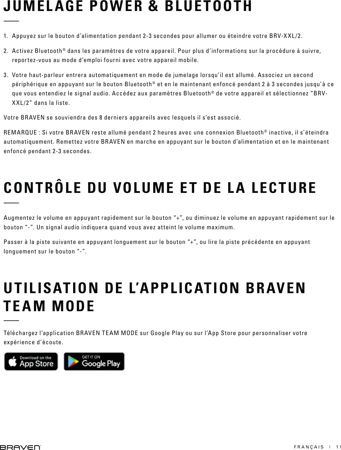 FRANÇAIS  |  11JUMELAGE POWER &amp; BLUETOOTHCONTRÔLE DU VOLUME ET DE LA LECTUREUTILISATION DE L’APPLICATION BRAVEN TEAM MODE1.  Appuyez sur le bouton d’alimentation pendant 2-3 secondes pour allumer ou éteindre votre BRV-XXL/2.2. Activez Bluetooth® dans les paramètres de votre appareil. Pour plus d’informations sur la procédure à suivre, reportez-vous au mode d’emploi fourni avec votre appareil mobile.3.  Votre haut-parleur entrera automatiquement en mode de jumelage lorsqu’il est allumé. Associez un second périphérique en appuyant sur le bouton Bluetooth® et en le maintenant enfoncé pendant 2 à 3 secondes jusqu’à ce que vous entendiez le signal audio. Accédez aux paramètres Bluetooth® de votre appareil et sélectionnez “BRV-XXL/2” dans la liste.Votre BRAVEN se souviendra des 8 derniers appareils avec lesquels il s’est associé.REMARQUE : Si votre BRAVEN reste allumé pendant 2 heures avec une connexion Bluetooth® inactive, il s’éteindra automatiquement. Remettez votre BRAVEN en marche en appuyant sur le bouton d’alimentation et en le maintenant enfoncé pendant 2-3 secondes.Augmentez le volume en appuyant rapidement sur le bouton “+”, ou diminuez le volume en appuyant rapidement sur le bouton “-”. Un signal audio indiquera quand vous avez atteint le volume maximum.Passer à la piste suivante en appuyant longuement sur le bouton “+”, ou lire la piste précédente en appuyant longuement sur le bouton “-”.Téléchargez l’application BRAVEN TEAM MODE sur Google Play ou sur l’App Store pour personnaliser votre expérience d’écoute.