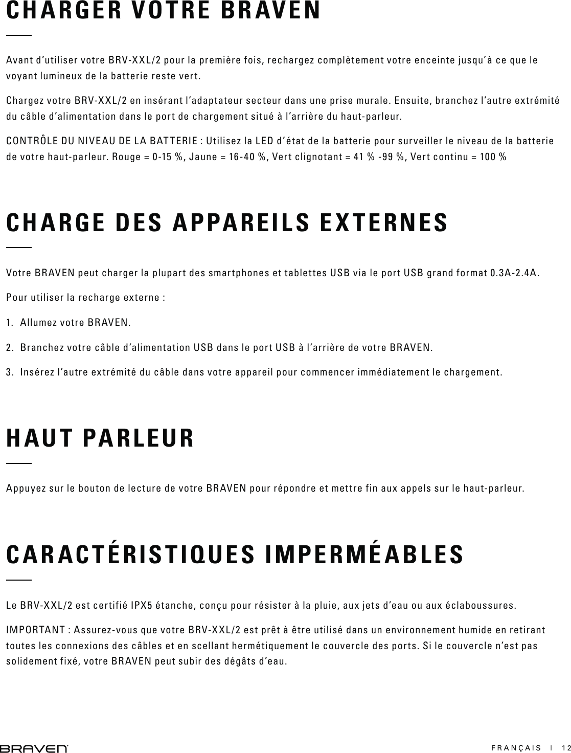 FRANÇAIS  |  12CHARGER VOTRE BRAVENAvant d’utiliser votre BRV-XXL/2 pour la première fois, rechargez complètement votre enceinte jusqu’à ce que le voyant lumineux de la batterie reste vert.Chargez votre BRV-XXL/2 en insérant l’adaptateur secteur dans une prise murale. Ensuite, branchez l’autre extrémité du câble d’alimentation dans le port de chargement situé à l’arrière du haut-parleur.CONTRÔLE DU NIVEAU DE LA BATTERIE : Utilisez la LED d’état de la batterie pour surveiller le niveau de la batterie de votre haut-parleur. Rouge = 0-15 %, Jaune = 16-40 %, Vert clignotant = 41 % -99 %, Vert continu = 100 %CHARGE DES APPAREILS EXTERNESVotre BRAVEN peut charger la plupart des smartphones et tablettes USB via le port USB grand format 0.3A-2.4A.Pour utiliser la recharge externe :1.  Allumez votre BRAVEN.2.  Branchez votre câble d’alimentation USB dans le port USB à l’arrière de votre BRAVEN.3.  Insérez l’autre extrémité du câble dans votre appareil pour commencer immédiatement le chargement.HAUT PARLEURAppuyez sur le bouton de lecture de votre BRAVEN pour répondre et mettre fin aux appels sur le haut-parleur.CARACTÉRISTIQUES IMPERMÉABLESLe BRV-XXL/2 est certifié IPX5 étanche, conçu pour résister à la pluie, aux jets d’eau ou aux éclaboussures.IMPORTANT : Assurez-vous que votre BRV-XXL/2 est prêt à être utilisé dans un environnement humide en retirant toutes les connexions des câbles et en scellant hermétiquement le couvercle des ports. Si le couvercle n’est pas solidement fixé, votre BRAVEN peut subir des dégâts d’eau.